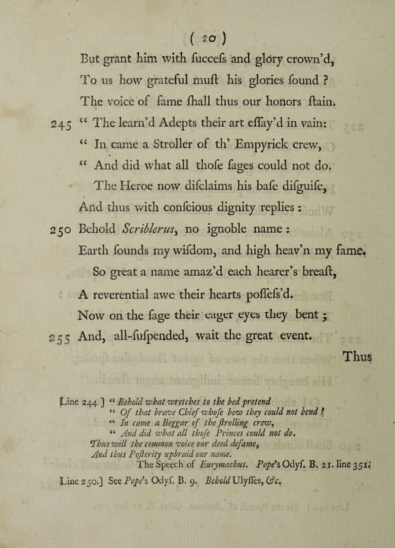 But grant him with fuccefs and glory crown’d, To us how grateful mu ft his glories found ? The voice of fame fhall thus our honors ftain, 24.5 cc The learn’d Adepts their art eflay’d in vain: <£ In came a Stroller of th’ Empyrick crew, * “ And did what all thofe fages could not do, The Heroe now difclaims his bafe dilguife. And thus with confcious dignity replies: 250 Behold Scriblerus, no ignoble name : Earth founds my wifdom, and high heav’n my fame. So great a name amaz’d each hearer’s breaft, A reverential awe their hearts poftefs’d. Now on the fage their eager eyes they bent * 251: And, all-fufpended, wait the great event. Thus Line 244 ] “ -Behold what wretches to the bed pretend <c Of that brave Chief whofe bow they could not bend / “ In came a Beggar of the ft rolling crew, u And did what all thofe Princes could not do. Tbus will the common voice our deed defame, And thus Pofterity upbraid our name. The Speech of Eurymachus. Odyf. B. 21. line 351J Line 250.] See Pope's Odyf. B. 9. Behold Ulyffes, &V.