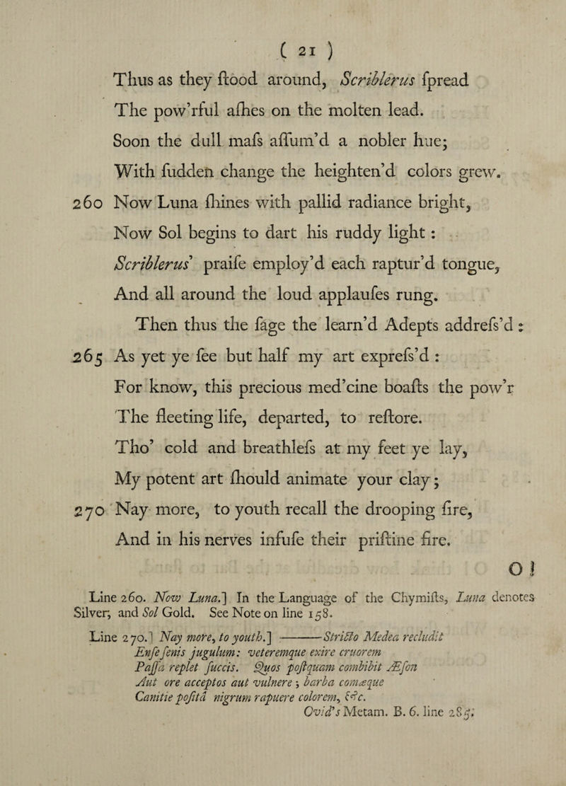 Thus as they hood around, Scriblerus fpread The pow’rful allies on the molten lead. Soon the dull mafs affum’d a nobler hue; With fudden change the heighten’d colors grew. 260 Now Luna dimes with pallid radiance bright, Now Sol begins to dart his ruddy light: Scriblerus praife employ’d each raptur’d tongue, And all around the loud applaufes rung. Then thus the fage the learn’d Adepts addrefs’d ; 265 As yet ye fee but half my art exprefs’d : For know, this precious med’cine boafts the pow’r The fleeting life, departed, to reflore. Tho’ cold and breathlefs at my feet ye lay, My potent art fliould animate your clay; 270 Nay more, to youth recall the drooping Are, And in his nerves infufe their priftine fire. O ! Line 260. Now Luna.'] In the Language of the Chymifts, Luna denotes Silver; and Sol Gold. See Note on line 158. Line 2 70. ] Nay more, to youth.] -Stridlo Medea recludic Enfefenis jugulum: veteremque exire cruorem Pajjd replet fuccis. Quos poftquam combibit NEfon Nut Gre acceptos aut vulnere * barba comaque Camtie pofitd nigrum rapuere colorem^ Nc. Ovid's Metam. B. 6. line 285;