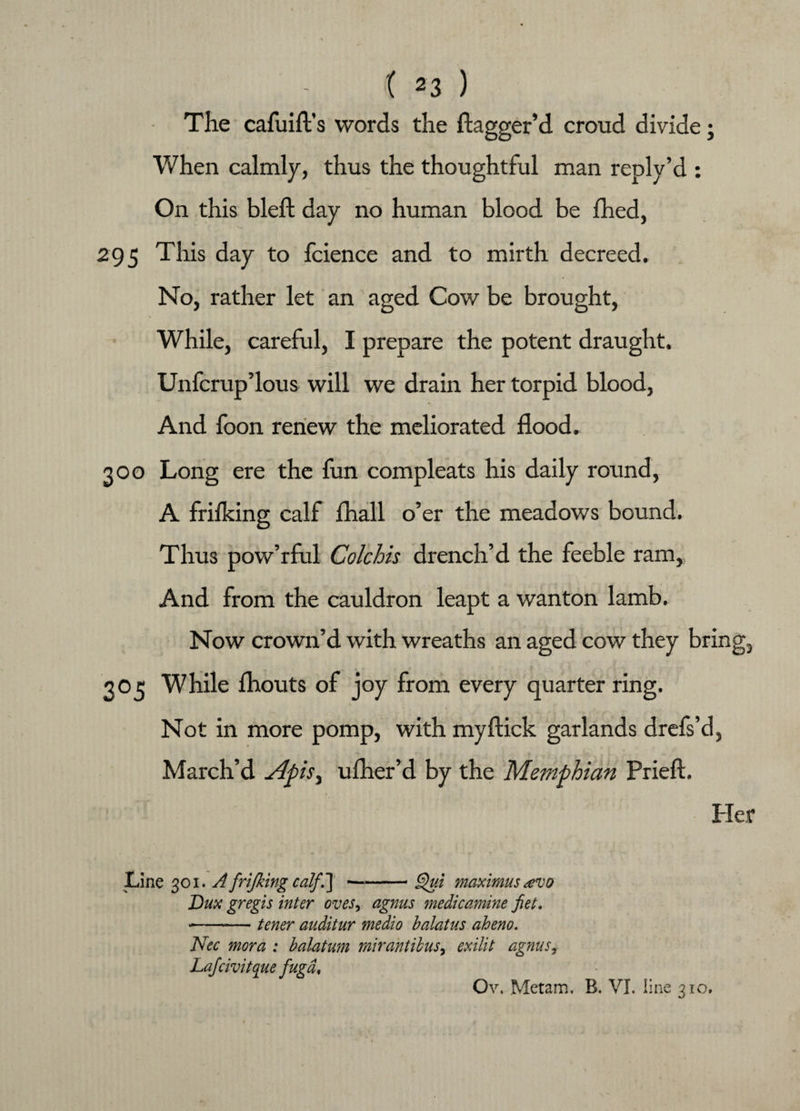 The cafuift’s words the dagger’d croud divide; When calmly, thus the thoughtful man reply’d : On this bleft day no human blood be fhed, 295 This day to fcience and to mirth decreed. No, rather let an aged Cow be brought, While, careful, I prepare the potent draught. Unfcrup’lous will we drain her torpid blood, And foon renew the meliorated flood. 300 Long ere the fun compleats his daily round, A frifking calf fhall o’er the meadows bound. Thus pow’rful Colchis drench’d the feeble ram. And from the cauldron leapt a wanton lamb. Now crown’d with wreaths an aged cow they bring, . . r 3O5 While fhouts of joy from every quarter ring. Not in more pomp, with myftick garlands drefs’d, March’d ufher’d by the Memphian Prieft. Her Line 301. A frifking calf‘] —-- Qui maximus tevo Dux gregis inter oves, agnus medicamine fiet. -— tener auditur medio balatus aheno. Nec mora : bdatum mirantibus, exilit agnus, Lafcivitque fugdf Ov. Met am, B. VI. 1 ine 310.