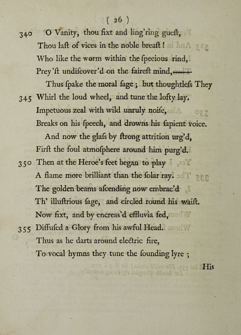 340 0 Vanity, thou fixt and ling’ring gueff, Thou laft of vices in the noble breaft ! - •wi Who like the worm within the fpecious rind, Prey’ft undifcover’d on the faireft mind,-— Thus fpake the moral fage; but thoughtlefs They 345 Whirl the loud wheel, and tune the lofty lay. Impetuous zeal with wild unruly noife, Breaks on his fpeeeh, and drowns his fapient voice. And now the glafs by ftrong attrition urg’d, Firft the foul atmolphere around him purg’d. 350 Then at the Heroe’s feet began to play A flame more brilliant than the folar ray. The golden beams alcending now embrac’d Th’ illuftrious fage, and circled round his waift. Now fixt, and by encreas’d effluvia fed, 355 Diffufed a Glory from his awful Head Thus as he darts around eledtric fire, To vocal hymns they, tune the founding lyre ;