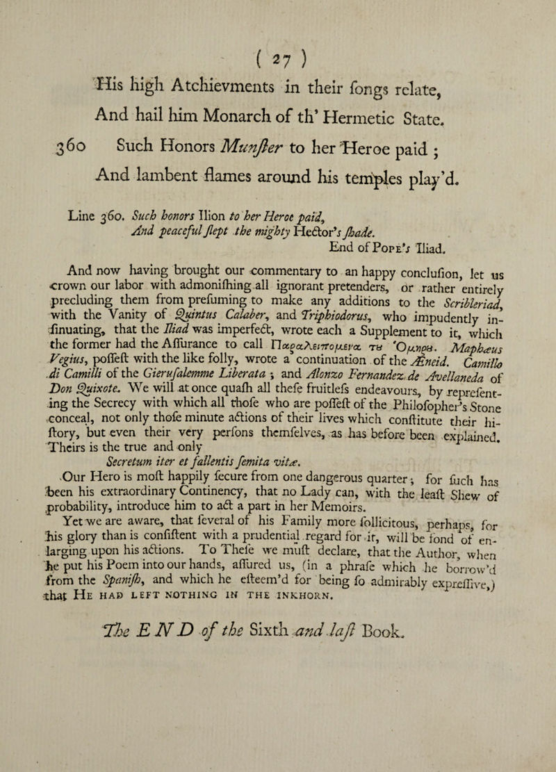 ' ( «7 ) His high Atchievments in their fongs relate, And hail him Monarch of th’ Hermetic State. 360 Such Honors Munjler to her 'Heroe paid ; And lambent flames around his temples play’d. Line 360. Such honors Ilion to her Heroe paid9 And peaceful Jlept the mighty HedorV Jkade. End of Pop IV Iliad. And now having brought our commentary to an happy conclufion, let us crown our labor with admonilhing.all ignorant pretenders, or rather entirely precluding them from prefuming to make any additions to the Scribleriad with the Vanity of Quintus Calaber, and Triphiodorus, who impudently in¬ sinuating, that the Iliad was imperfed, wrote each a Supplement to it, which the former had the Aflurance to call Uotget^BrTrofjLeva, ru 'O^a. Maph<eus Vegius, polled with the like folly, wrote a continuation of the Mneid. Camillo .di Camilli of the Gierufalemme Liber at a *, and Alonzo Fernandez, de Avellaneda of Bon Quixote\ We will at once quafh all thefe fruitlefs endeavours, by reprefent- ing the Secrecy with which all thofe who are poffeft of the PhilofopherV Stone conceal, not only thofe minute actions of their lives which conftitute their hi- ftory, but even their very perfons themfelves, as has before been explained. Theirs is the true and only Secret-urn iter et fallentis femita vite, Our Hero is moft happily fecure from one dangerous quarter; for fuch has 'been his extraordinary Continency, that no Lady can, with the leaft Shew of probability, introduce him to ad a part in her Memoirs. Yet we are aware, that feveral of his Family more follicitous, perhaps, for his glory than is confident with a prudential .regard for dr, will be fond of en¬ larging upon his adions. To Thefe we mud declare, that the Author, when he put his Poem into our hands, allured us, (in a phrafe which he borrow’d from the Spanijh, and which he edeem’d for being fo admirably exprdlive j *hat He had left nothing in the inkhorn. 72te E ND tf the Sixth and.laft Book.