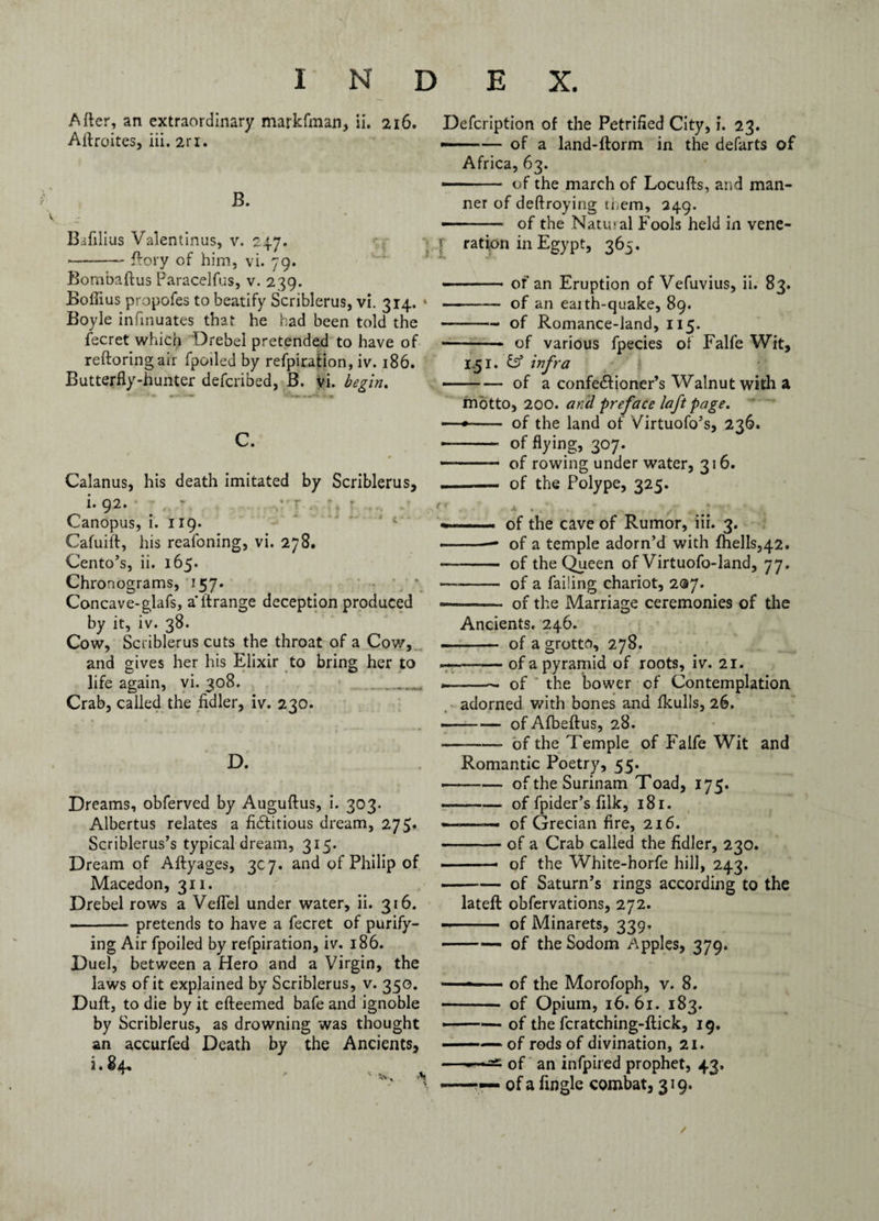 After, an extraordinary markfman, ii. 216. Aftroites, iii. 2ri. JB. Bafilius Valentinus, v. 247. -ftory of him, vi. 79. Bombaftus Paracelfus, v. 239. Bofiius propofes to beatify Scriblerus, vi. 314. Boyle infinuates that he had been told the fecret which Drebel pretended to have of reftoringair fpoiled by refpiration, iv. 186. Butterfly-hunter defended, B. vi. begin, C. # Calanus, his death imitated by Scriblerus, i. 92. Canopus, i. 119. Cafuift, his reafoning, vi. 278. Cento's, ii. 165. Chronograms, 157. Concave-glafs, a ftrange deception produced by it, iv. 38. Cow, Scriblerus cuts the throat of a Cow, and gives her his Elixir to bring her to life again, vi. 308. Crab, called the fidler, iv. 230. D. Dreams, obferved by Auguftus, i. 303. Albertus relates a fidfitious dream, 275* Scriblerus’s typical dream, 315. Dream of Aftyages, 3C7. and of Philip of Macedon, 311. Drebel rows a Veflel under water, ii. 316. -pretends to have a fecret of purify¬ ing Air fpoiled by refpiration, iv. 186. Duel, between a Hero and a Virgin, the laws of it explained by Scriblerus, v. 350. Duft, to die by it efteemed bafe and ignoble by Scriblerus, as drowning was thought an accurfed Death by the Ancients, i. 84. * •* j Defcription of the Petrified City, i. 23. ——— of a land-ftorm in the defarts of Africa, 63. • - of the march of Locufts, and man¬ ner of deftroying them, 249. - - of the Natiual Fools held in vene- f ration in Egypt, 365. --of an Eruption of Vefuvius, ii. 83. * - of an eaith-quake, 89. -— of Romance-land, 115. • -- of various fpecies of Falfe Wit, 1.51. fs5 infra -of a confedfioner’s Walnut with a motto, 200. and preface laft page. '—•- of the land of Virtuofo’s, 236. - of flying, 307. - .. of rowing under water, 316. • of the Polype, 325. + . • / , ; ■*. - of the cave of Rumor, iii. 3. -- of a temple adorn’d with fhells,42. - - of the Queen of Virtuofo-land, 77. --of a failing chariot, 207. - - of the Marriage ceremonies of the Ancients. 246. - .— of a grotto, 278. ~*r-of a pyramid of roots, iv. 21. --- of the bower of Contemplation adorned with bones and fkulls, 26. -of Afbeftus, 28. --of the Temple of Falfe Wit and Romantic Poetry, 55. • -of the Surinam Toad, 175. -of fpider’s fllk, 181. *—>—— of Grecian fire, 2x6. -of a Crab called the fidler, 230. ■ —- of the White-horfe hill, 243. -of Saturn’s rings according to the lateft obfervations, 272. -- of Minarets, 339. --- of the Sodom Apples, 379. —- of the Morofoph, v. 8. • - of Opium, 16.61. 183. • -of the fcratching-ftick, 19. ——— of rods of divination, 21. —— of an infpired prophet, 43. * — —- of a Angle combat, 319. /