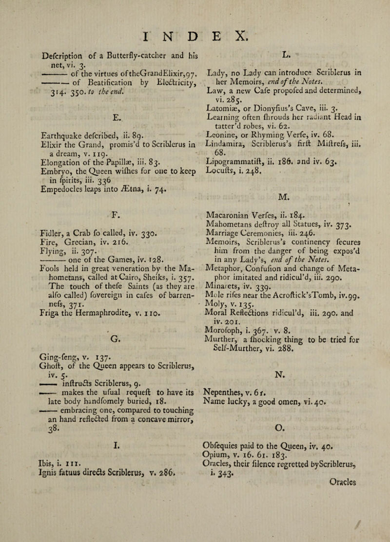 Defcription of a Butterfly-catcher and his net, vi. 3. --cf the virtues oftheGrandElixir,97. ..— of Beatification by EleXricity, 314. 350. to the end. E. Earthquake defcribed, ii. 89. Elixir the Grand, promis’d to Scriblerus in a dream, v. 119. Elongation of the Papillae, iii. 83. Embryo, the Queen wifhes for one to keep in fpirits, iii. 336 Empedocles leaps into /Etna, i. 74. F. Fidler, a Crab fo called, iv. 330. Fire, Grecian, iv. 216. Flying, ii. 307. -one of the Games, iv. 128. Fools held in great veneration by the Ma¬ hometans, called at Cairo, Sheiks, i. 357. The touch of thefe Saints (as they are alfo called) fovereign in cafes of barren- nefs, 371. Friga the Hermaphrodite, v. no* G. Ging-feng, v. 137. Ghoft, of the Queen appears to Scriblerus, iv. 5. — inftruXs Scriblerus, 9. —— makes the ufual requeft to have its late body hsndfomely buried, 18. .-embracing one, compared to touching an hand refleXed from a concave mirror, 38- 1. Ibis, i. III. Ignis fatuus direXs Scriblerus, v. 286. L. Lady, no Lady can introduce Scriblerus in her Memoirs, end of the Notes. Law, a new Cafe propofed and determined, vi. 285. Latomiae, or Dionyfius’s Cave, iii. 3. Learning often fhrouds her radiant Head in tatter’d robes, vi. 62. Leonine, or Rhyming Verfe, iv. 68. Lindamira, Scriblerus’s firit Miftrefs, iii. 68. Lipogrammatift, ii. 186. and iv. 63. Locufls, i. 248, M. Macaronian Verfes, ii. 184. Mahometans deftroy all Statues, iv. 373. Marriage Ceremonies, iii. 246. Memoirs, Scriblerus’s continency fecures him from the danger of being expos’d in any Lady’s, end of the Notes. Metaphor, Confufion and change of Meta¬ phor imitated and ridicul’d, iii. 290. Minarets, iv. 339. Mole rifes near the Acroftick’sTomb, iv.pg. Moly, v. 135. Moral Reflexions ridicul’d, iii. 290. and iv. 201. Morofoph, i. 367. v. 8. Murther, a fhocking thing to be tried for Self-Murther, vi. 288. N. Nepenthes, v. 6 r. Name lucky, a good omen, vi. 40. O. Obfequies paid to the Queen, iv. 40. Opium, v. 16. 61. 183. Oracles, their filence regretted byScriblerus, i* 343* Oracles