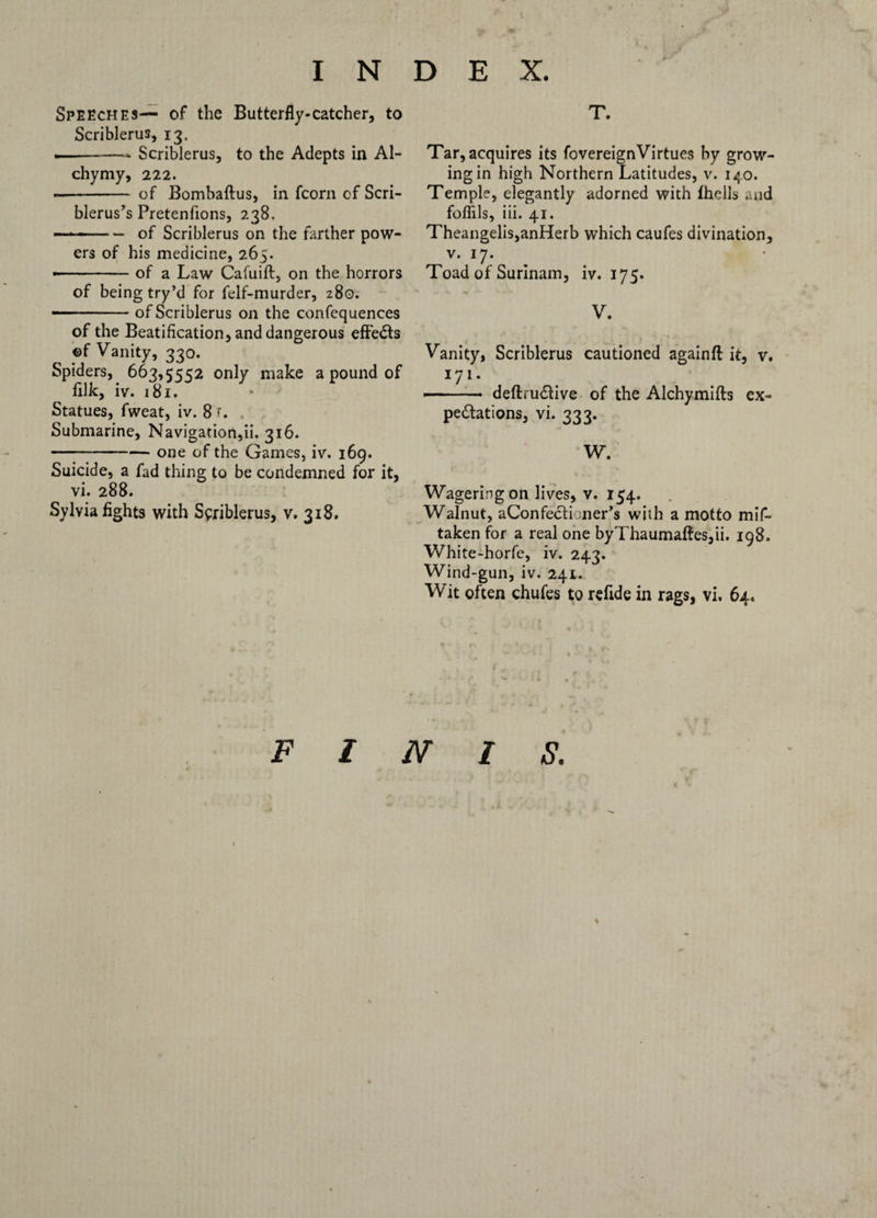 T. Speeches— of the Butterfly* catcher, to Scriblerus, 13. .-- Scriblerus, to the Adepts in Al- chymy, 222. — - of Bombaftus, in fcorn of Scri- blerus’s Pretenfions, 238. — —- ■ — of Scriblerus on the farther pow¬ ers of his medicine, 265. •-of a Law Cafuift, on the horrors of being try’d for felf-murder, 280. —- ■ of Scriblerus on the confequences of the Beatification, and dangerous effects ©f Vanity, 330. Spiders, 663,5552 only make a pound of filk, iv. 181. Statues, fweat, iv. 8 *. Submarine, Navigation,ii. 316. -one of the Games, iv. 169. Suicide, a fad thing to be condemned for it, vi. 288. Sylvia fights with Scriblerus, v. 318. Tar, acquires its fovereignVirtues by grow¬ ing in high Northern Latitudes, v. 140. Temple, elegantly adorned with fhclls and foffils, iii. 41. Theangelis,anHerb which caufes divination, v. 17. Toad of Surinam, iv. 175. V. Vanity, Scriblerus cautioned againfl it, v. I7I* —. deftm&ive of the Alchymifts ex¬ pectations, vi. 333. W. Wagering on lives, v. 154. Walnut, aConfectioner’s with a motto mif- taken for a real one byThaumaftes,ii. 198. White-horfe, iv. 243. Wind-gun, iv. 241. Wit often chufes to refide in rags, vi. 64,
