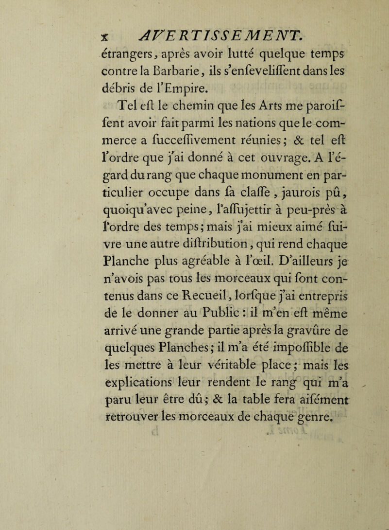 étrangers, après avoir lutté quelque temps contre la Barbarie, ils s’enfeveliiïent dans les débris de T Empire. Tel eft le chemin que les Arts me paroif- fent avoir fait parmi les nations que le com¬ merce a fuccefiîvement réunies ; & tel eft l’ordre que j’ai donné à cet ouvrage. A l’é¬ gard du rang que chaque monument en par¬ ticulier occupe dans fa clafte , jaurois pû, quoiqu’avec peine, Taffujettir à peu-près à Tordre des temps; mais j’ai mieux aimé fui- vre une autre diftribution, qui rend chaque Planche plus agréable à l’œil. D’ailleurs je n’avois pas tous les morceaux qui font con¬ tenus dans ce Recueil, lorfque j’ai entrepris de le donner au Public : il m’en eft même arrivé une grande partie après la gravûre de quelques Planches; il m’a été impoiïible de les mettre à leur véritable place; mais les explications leur rendent le rang qui m’a paru leur être dû; & la table fera aifément retrouver les morceaux de chaque genre.