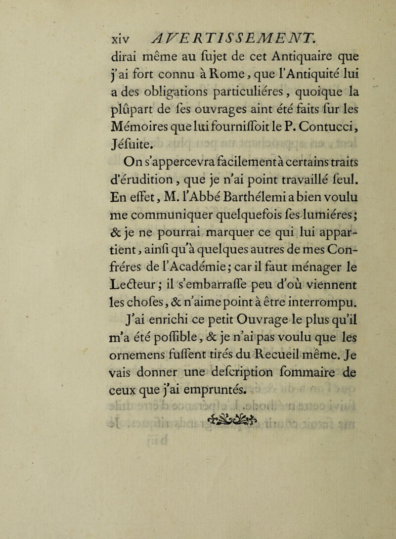 dirai même au fujet de cet Antiquaire que j’ai fort connu à Rome, que l’Antiquité lui a des obligations particulières, quoique la plûpart de fes ouvrages aint été faits fur les Mémoires queludfournifToit le P. Contucci, Jéfuite. On s’appercevra facilementà certains traits d’érudition , que je n'ai point travaillé feul. En effet, M. l’Abbé Barthélemi a bien voulu me communiquer quelquefois fes lumières; & je ne pourrai marquer ce qui lui appar¬ tient , ainfî qu’à quelques autres de mes Con¬ frères de l’Académie; car il faut ménager le Leéteur ; il s’embarraffe peu d’où viennent les chofes, & n’aime point à être interrompu. J’ai enrichi ce petit Ouvrage le plus qu’il m’a été poflîble 5 & je n’ai pas voulu que les ornemens biffent tirés du Recueil même. Je vais donner une defcription fommaire de ceux que j’ai empruntés.