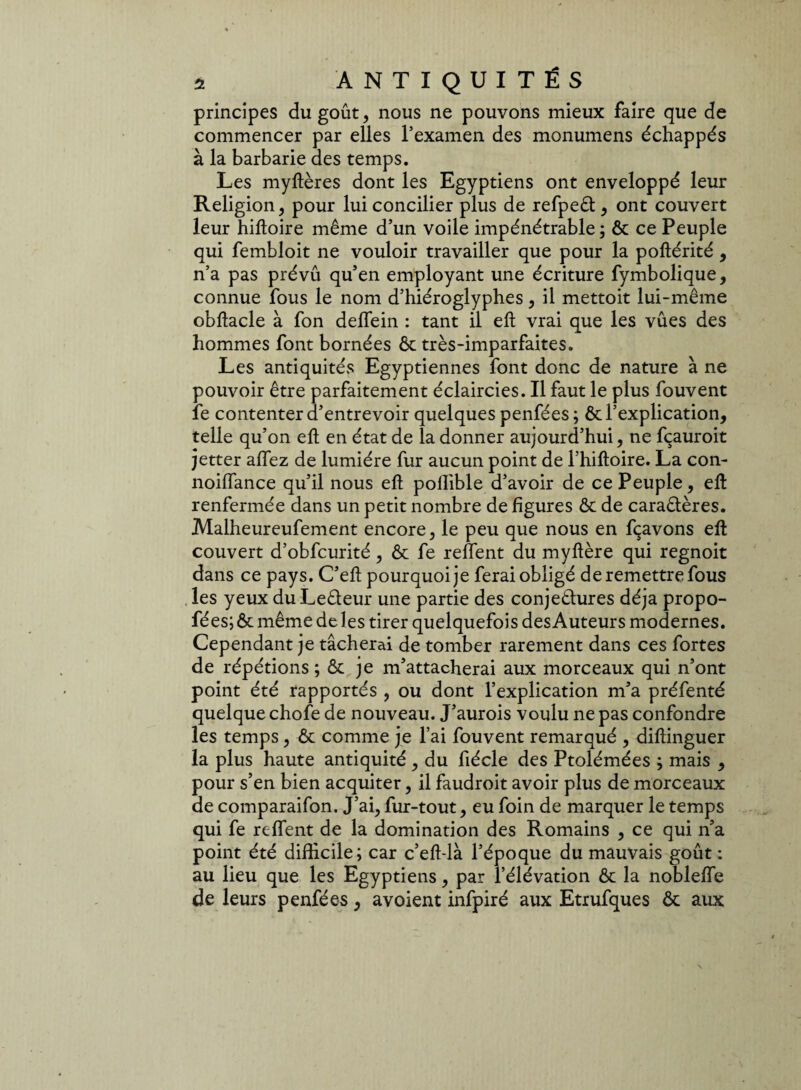 principes du goût, nous ne pouvons mieux faire que de commencer par elles l’examen des monumens échappés à la barbarie des temps. Les myftères dont les Egyptiens ont enveloppé leur Religion, pour lui concilier plus de refpeôt , ont couvert leur hiftoire même d’un voile impénétrable; ôc ce Peuple qui fembloit ne vouloir travailler que pour la poltérité , n’a pas prévû qu’en employant une écriture fymbolique, connue fous le nom d’hiéroglyphes, il mettoit lui-même obftacle à fon delfein : tant il eft vrai que les vues des hommes font bornées ôc très-imparfaites. Les antiquités Egyptiennes font donc de nature à ne pouvoir être parfaitement éclaircies. Il faut le plus fouvent le contenter d’entrevoir quelques penfées ; ôc l’explication, telle qu’on eft en état de la donner aujourd’hui, ne fçauroit jetter allez de lumière fur aucun point de l’hiftoire. La con- noiUance qu’il nous eft pollible d’avoir de ce Peuple, eft renfermée dans un petit nombre de figures ôc de caractères. Malheureufement encore, le peu que nous en fçavons eft couvert d’obfcurité, ôc fe relient du myftère qui regnoit dans ce pays. C’eft pourquoi je ferai obligé de remettre fous les yeux du Leêteur une partie des conjectures déjà propo- fées; ôc même de les tirer quelquefois des Auteurs modernes. Cependant je tâcherai de tomber rarement dans ces fortes de répétions ; ôc je m’attacherai aux morceaux qui n’ont point été rapportés , ou dont l’explication m’a préfenté quelque chofe de nouveau. J’aurois voulu ne pas confondre les temps, ôc comme je l’ai fouvent remarqué , diftinguer la plus haute antiquité , du fiécle des Ptolémées ; mais , pour s’en bien acquiter, il faudroit avoir plus de morceaux de comparaifon. J’ai, fur-tout, eu foin de marquer le temps qui fe relient de la domination des Romains , ce qui n’a point été difficile; car c’eft-là l’époque du mauvais goût : au lieu que les Egyptiens, par l’élévation ôc la noblelfe de leurs penfées, avoient infpiré aux Etrufques Ôc aux