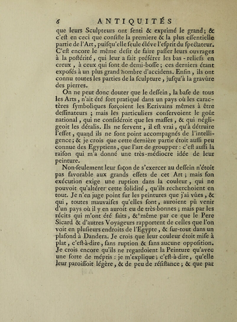 que leurs Sculpteurs ont fenti ôt exprimé le grand; ôc c’eft en ceci que confifte la première & la plus effentielle partie de l’Art, puifqu’elle feule éléverefpritdu fpeêtateur. C’eft encore le même defir de faire palier leurs ouvrages à la poftérité, qui leur a fait préférer les bas - reliefs en creux , à ceux qui font de demi-boflfe ; ces derniers étant expofés à un plus grand îiombre d’accidens. Enfin , ils ont connu toutes les parties de la fculpture } jufqu’à la gravûre des pierres. On ne peut donc douter que le deffeiny la bafe de tous les Arts} n’ait été fort pratiqué dans un pays où les carac¬ tères fymboliques forçoient les Ecrivains mêmes à être defllnateurs ; mais les particuliers confervoient le goût national, qui ne confidéroit que les maftfes , ôc qui négli- geoit les détalis. Ils ne fervent, il eft vrai, qu’à détruire l’effet, quand ils ne font point accompagnés de l’intelli¬ gence; & je crois que cette dernière partie étoit aufîi peu connue des Egyptiens, que l’art de groupper : c’eft aufîi la raifon qui m’a donné une très-médiocre idée de leur peinture. Non-feulement leur façon de s’exercer au deffein n’étoit pas favorable aux grands effets de cet Art ; mais fon exécution exige une ruption dans la couleur ^ qui ne pouvoit qu’altérer cette folidité qu’ils recherchoient en tout. Je n’en juge point fur les peintures que j’ai vues , 6c qui, toutes mauvaifes qu’elles font, auroient pu venir d’un pays où il y en auroit eu de très-bonnes ; mais par les récits qui m’ont été faits, ôc’ même par ce que le Pere Sicard & d’autres Voyageurs rapportent de celles que l’on voit en plufieurs endroits de l’Egypte, ôc fur-tout dans un plafond à Dandera. Je crois que leur couleur étoit mife à plat, c’eft-à-dire, fans ruption ôc fans aucune oppofition. Je crois encore qu’ils ne regardoient la Peinture qu’avec une forte de mépris : je m’explique; c’çft-à-dire5 qu’elle leur paroiffoit légère y 6c de peu de réfiftance ; 6c que par