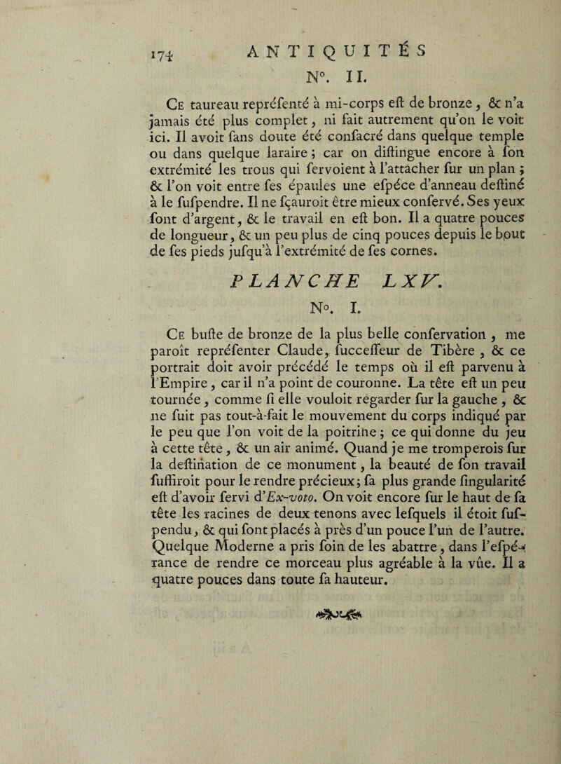 Ce taureau repréfenté à mi-corps eft de bronze , ôc n’a jamais été plus complet , ni fait autrement quon le voit ici. Il avoit fans doute été confacré dans quelque temple ou dans quelque laraire ; car on diftingue encore à fon extrémité les trous qui fervoient à l’attacher fur un plan ; ôc l’on voit entre fes épaules une efpéce d’anneau deftiné à le fufpendre. Il ne fçauroit être mieux confervé. Ses yeux font d’argent, Ôc le travail en eft bon. Il a quatre pouces de longueur, ôc un peu plus de cinq pouces depuis le bput de fes pieds jufqu’à l’extrémité de fes cornes. PLANCHE JLXV. No. I. Ce bulle de bronze de la plus belle confervation , me paroît repréfenter Claude, fuccelfeur de Tibère , & ce portrait doit avoir précédé le temps où il ell parvenu à l'Empire , car il n’a point de couronne. La tête eft un peu tournée , comme fi elle vouloit regarder fur la gauche , Ôc ne fuit pas tout-à-fait le mouvement du corps indiqué par le peu que l’on voit de la poitrine ; ce qui donne du jeu à cette tête, ôc un air animé. Quand je me tromperois fur la deftination de ce monument, la beauté de fon travail fuffiroit pour le rendre précieux ; fa plus grande fingularité eft d’avoir fervi à'Ex-voto, On voit encore fur le haut de fa tête les racines de deux tenons avec lefquels il étoit fuf- pendu, ôc qui font placés à près d’un pouce l’un de l’autre. Quelque Moderne a pris foin de les abattre, dans l’efpé^ rance de rendre ce morceau plus agréable à la vue. Il a quatre pouces dans toute fa hauteur.