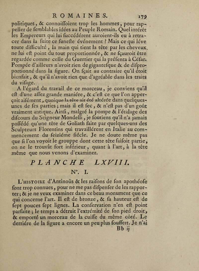 i?p politiques, & connoiflbient trop les hommes, pour rap¬ pelle!* de femblables idées au Peuple Romain. Quel intérêt les Empereurs qui lui fuccédérent auroient-ils eu à retra¬ cer dans la fuite ce funelle événement ? Mais ce qui lève toute difficulté , la main qui tient la tête par les cheveux, ne lui eft point du tout proportionnée, & ne fçauroit être regardée comme celle du Guerrier qui la préfenta à Céfar. Pompée d’ailleurs n’avoit rien de gigantefque.& de difpro- portionné dans la ligure. On fçait au contraire qu’il étoit bienfait , & qu’il n’avoit rien que d’agréable dans les traits du vifage. A l’égard du travail de ce morceau, je conviens qu’il eft d’une allez grande manière, & c’eft ce que l’on apper- çoit aifément, quoique la tête ait été altérée dans quelques- unes de fes parties ; mais il eft fec, & n’eft pas d’un goût vraiment antique. Ainfi, malgré la pompe & l’étalage des difcours du Seigneur Mondelli, je loutiens qu’il n’a jamais poffédé qu’une tête de Goliath faite par quelques-uns des Sculpteurs Florentins qui travaillèrent en Italie au com¬ mencement du feiziéme fiécle. Je ne doute même pas que fi l’on voyoit le grouppe dont cette tête faifoit partie, on ne le trouvât fort inférieur , quant à l’art, à la tête même que nous venons d’examiner. P L A NC H E LXVIII. N°. I. L’histoire d’Antinous & les raifons de fon apothéofe font trop connues, pour ne me pas difpenfer de les rappor¬ ter; & je ne veux examiner dans ce beau monument que ce qui concerne l’art. Il eft de bronze, & fa hauteur eft de fept pouces fept lignes. La confervation n’en eft point parfaite ; le temps a détruit l’extrémité de fon pied droit, & emporté un morceau de la cuiffe du même coté. Le derrière de la figure a encore un peu plus fouffert. Je n’ai B b iî