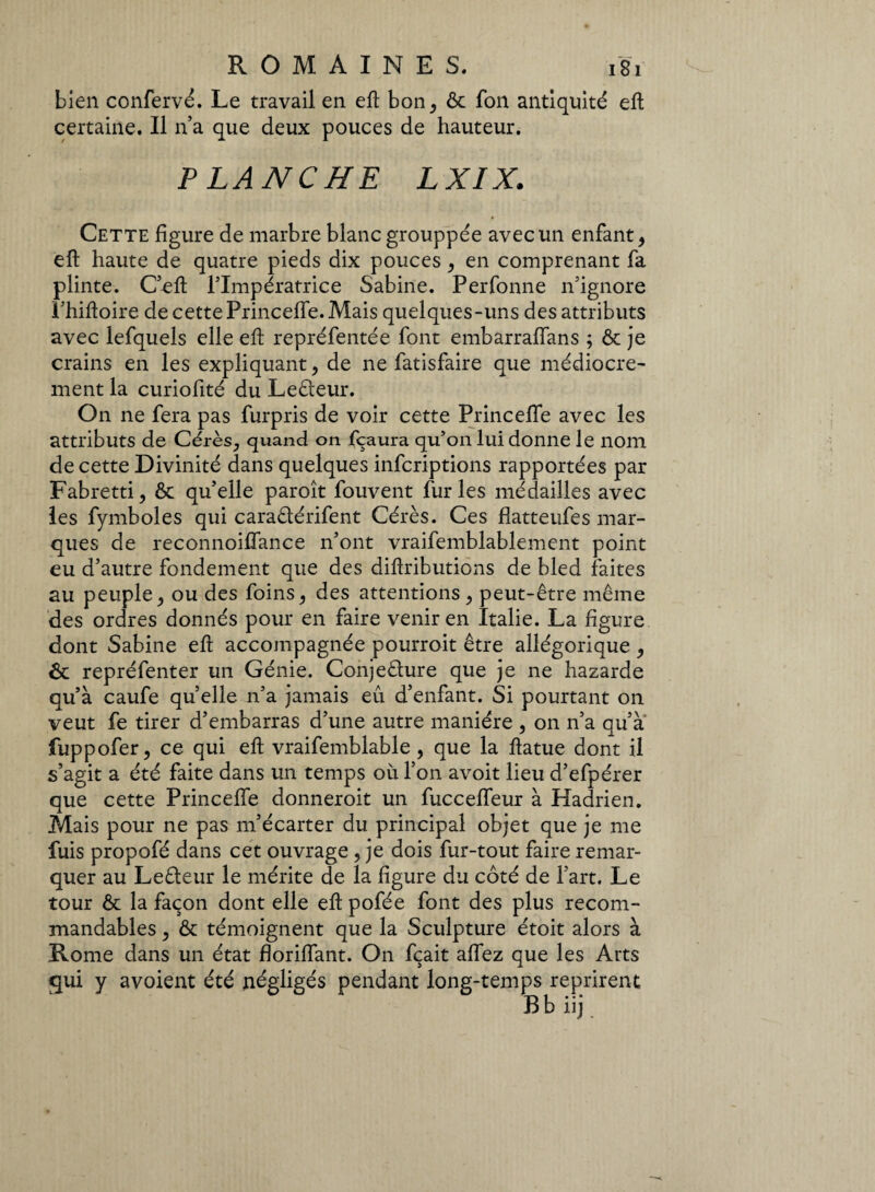 bien confervé. Le travail en eft bon, & fon antiquité eft certaine. Il na que deux pouces de hauteur. FLANCHE LXIX. Cette figure de marbre blanc grouppée avec un enfant, eft haute de quatre pieds dix pouces, en comprenant fa plinte. C’eft l’Impératrice Sabine. Perfonne n’ignore î’hiftoire de cette Princefle. Mais quelques-uns des attributs avec lefquels elle eft repréfentée font embarraffans ; & je crains en les expliquant, de ne fatisfaire que médiocre¬ ment la curiofité du Ledeur. On ne fera pas furpris de voir cette Princeffe avec les attributs de Cérès, quand on fçaura qu’on lui donne le nom de cette Divinité dans quelques infcriptions rapportées par Fabretti, & qu’elle paroît fouvent furies médailles avec les fymboles qui caradérifent Cérès. Ces flatteufes mar¬ ques de reconnoiflance n’ont vraifemblablement point eu d’autre fondement que des diftributions de bled faites au peuple, ou des foins, des attentions , peut-être même des ordres donnés pour en faire venir en Italie. La figure dont Sabine eft accompagnée pourroit être allégorique , ôt repréfenter un Génie. Conjedure que je ne hazarde qu’à caufe quelle n’a jamais eu d’enfant. Si pourtant on veut fe tirer d’embarras d’une autre manière , on n’a qu’à fuppofer, ce qui eft vraifemblable, que la ftatue dont il s’agit a été faite dans un temps où l’on avoit lieu d’efpérer que cette Princefle donneroit un fuccefleur à Hadrien. Mais pour ne pas m’écarter du principal objet que je me fuis propofé dans cet ouvrage , je dois fur-tout faire remar¬ quer au Ledeur le mérite de la figure du coté de l’art. Le tour & la façon dont elle eft pofée font des plus recom¬ mandables , & témoignent que la Sculpture étoit alors à Rome dans un état floriflant. On fçait aflez que les Arts qui y avoient été négligés pendant long-temps reprirent B b iij