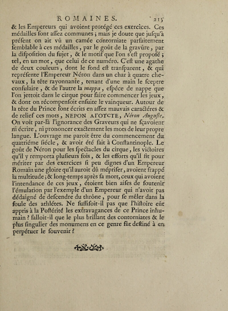 ôt les Empereurs qui avoient protégé ces exercices. Ces médailles font allez communes ; mais je doute que jufqu’à préfent on ait vu un camée contorniate parfaitement îemblable à ces médailles, par le goût de la gravure, par la difpofition du fujet, ôt le motif que l’on s’eft propofé ; tel, en un mot > que celui de ce numéro. C’eft une agathe de deux couleurs, dont le fond elt tranfparent, ôt qui repréfente l’Empereur Néron dans un char à quatre che¬ vaux , la tête rayonnante, tenant d’une main le fceptre confulaire , ôt de l’autre la mappa , efpéce de nappe que l’on jettoit dans le cirque pour faire commencer les jeux, ôt dont on récompenfoit enfuite le vainqueur. Autour de la tête du Prince font écrits en allez mauvais caraêtéres ôt de relief ces mots, NEPON aTOYCTE, Néron Ægufie, On voit par-là l’ignorance des Graveurs qui ne fçavoient ni écrire, ni prononcer exaêlement les mots de leur propre langue. L’ouvrage me paroît être du commencement du quatrième fiécle, ôt avoir été fait à Conftantinople. Le goût de Néron pour les fpeêlacles du cirque, les victoires qu’il y remporta plufieurs fois, ôt les efforts qu’il fit pour mériter par des exercices Ci peu dignes d’un Empereur Romain une gloire qu’il auroit dû méprifer, avoient frappé la multitude ; ôt long-temps après fa mort, ceux qui avoient l’intendance de ces jeux, étoient bien aifes de foutenir l’émulation par l’exemple d’un Empereur qui n’avoit pas dédaigné de defcendre du thrône , pour fe mêler dans la foule des athlètes. Ne fuffifoit-il pas que Thiftoire eût appris à la Poftérité les extravagances de ce Prince inhu¬ main ? falloit-il que le plus brillant des contorniates ôt le plus fingulier des monumens en ce genre fût deâiné à en* perpétuer le fouvenir ?