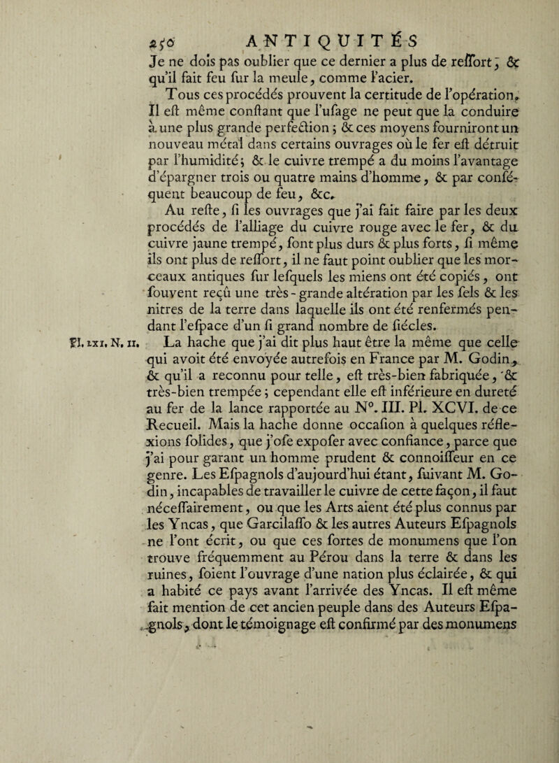 Je ne dois pas oublier que ce dernier a plus de reffort^ 6c qu’il fait feu fur la meule, comme l’acier. Tous ces procédés prouvent la certitude de l'opération. Il eft même confiant que l’ufage ne peut que la conduire aune plus grande perfedion ; ôcces moyens fourniront un nouveau métal dans certains ouvrages où le fer eil détruit par l’humidité; ôc le cuivre trempé a du moins l’avantage d’épargner trois ou quatre mains d’homme, ôc par confé- quent beaucoup de feu, ôte. Au relie, fi les ouvrages que fai fait faire par les deux procédés de l’alliage du cuivre rouge avec le fer, ôc du cuivre jaune trempé, font plus durs ôtplus forts, fi même ils ont plus de relfort, il ne faut point oublier que les mor¬ ceaux antiques fur lefquels les miens ont été copiés, ont fouvent reçû une très - grande altération par les fels ôc les nitres de la terre dans laquelle ils ont été renfermés pen¬ dant l’efpace d’un fi grand nombre de fiécles. fl ixj, N. ii. La hache que j’ai dit plus haut être la même que celle qui avoit été envoyée autrefois en France par M. Godin, ôc qu’il a reconnu pour telle, eft très-bien fabriquée, 'ôc très-bien trempée ; cependant elle eft inférieure en dureté au fer de la lance rapportée au N°. III. PI. XCVI. de ce Recueil. Mais la hache donne occafion à quelques réfle¬ xions folides, que j’ofe expofer avec confiance, parce que j’ai pour garant un homme prudent Ôc connoifleur en ce genre. Les Efpagnols d’aujourd’hui étant, fuivant M. Go- din, incapables de travailler le cuivre de cette façon, il faut néceflairement, ou que les Arts aient été plus connus par les Yncas, que Garcilalfo ôc les autres Auteurs Efpagnols ne l’ont écrit, ou que ces fortes de monumens que l’on trouve fréquemment au Pérou dans la terre ôc dans les ruines, foient l’ouvrage d’une nation plus éclairée, Ôc qui a habité ce pays avant l’arrivée des Yncas. Il eft même fait mention de cet ancien peuple dans des Auteurs Efpa- .gnols j dont le témoignage eft confirmé par des monumens