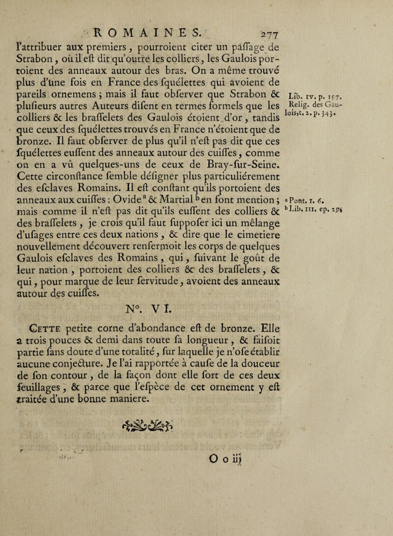 l’attribuer aux premiers , pourroient citer un pâlfage de Strabon, où il eft dit qu’outre les colliers, les Gaulois por¬ toient des anneaux autour des bras. On a même trouvé plus d’üne fois en France des fquélettes qui avoient de pareils ornemens ; mais il faut obferver que Strabon ôc plufieurs autres Auteurs difent en termes formels que les colliers ôc les bralfelets des Gaulois étoient.d’or, tandis que ceux des fquélettes trouvés en France n’étoient que de bronze. Il faut obferver de plus qu’il n’eft pas dit que ces fquélettes eulfent des anneaux autour des cuilfes, comme on en a vu quelques-uns de ceux de Bray-fur-Seine. Cette circonftance femble défigner plus particuliérement des efclaves Romains. Il eft confiant qu'ils portoient des anneaux aux cuilfes : Ovidea & Martialb en font mention ; mais comme il n’eft pas dit qu’ils eulfent des colliers ôc des bralfelets , je crois qu’il faut fuppofer ici un mélange d’ufages entre ces deux nations , Ôc dire que le cimetiere nouvellement découvert renfermoit les corps de quelques Gaulois efclaves des Romains , qui, fuivant le goût de leur nation , portoient des colliers ôc des bralfelets ? ôc qui, pour marque de leur fervitude > avoient des anneaux autour des cuilfes. N°. VL Cette petite corne d’abondance eft de bronze. Elle a trois pouces ôc demi dans toute fa longueur , ôc faifoit partie fans doute d’une totalité} fur laquelle je n’ofe établir aucune conjeêlure. Je l’ai rapportée à caufe de la douceur de fon contour, de la façon dont elle fort de ces deux feuillages , ôc parce que l’efpèce de cet ornement y eft traitée d’une bonne maniéré. O 0 il J Lib. iv. p. i£7. Relig. des Gau- loisjt. z. p. 343. a Pont. I. a. bLib, in, ep. zpi