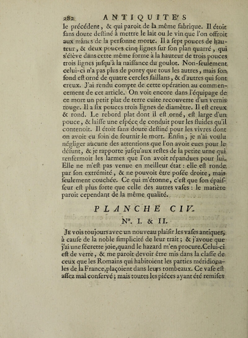 2&2. ANTIQUITES le précédent, & qui parent de la même fabrique. Il étoit fans doute deftiné à mettre le lait ou le vin que Ton offroit aux mânes de la perfonne morte. Il a fept pouces de hau¬ teur , & deux pouces cinq lignes fur fon plan quarré , qui s’élève dans cette même forme à la hauteur de trois pouces trois lignes jufqu’à la naifîance du goulot. Non-feulement celui-ci n’a pas plus de ponty que tous les autres , mais fon fond eft orné de quatre cercles faillans, & d’autres qui font creux. J’ai rendu compte de cette opération au commen¬ cement de cet article. On voit encore dans l’équipage de ce mort un petit plat de terre cuite recouverte d’un vernis rouge. Il a fix pouces trois lignes de diamètre. Il eft creux & rond. Le rebord plat dont il eft .orné, eft large d’un pouce, & laifle une efpéce de conduit pour les fluides qu’il contenoit. Il étoit fans doute deftiné pour les vivres dont on avoit eu foin de. fournir le mort. Enfin, je n’ai voulu négliger aucune des attentions que l’on avoit eues pour le défunt, & je rapporte jufqu’aux reftes de la petite urne qui renfermoit les larmes que l’on avoit répandues pour lui- Elle ne m’eft pas venue en meilleur état : elle eft ronde par fon extrémité, & ne pouvoit être pofée droite, mais lèulement couchée. Ce qui m’étonne, c’eft que fon épaif feur eft plus forte que celle des autres vafes : le matière paroît cependant de la même qualité. P L A N CH E Cl V,: N°. I. & IL • * > j i Je vois toujours avec un nouveau plaifir les vafes antiques, à caufe de la noble fimplicité de leur trait ; & j’avoue que j’ai une fécrette joie,quand le hazard m’enprocure.Celui-ci eft de verre, ôe me paroît devoir être mis dans la clafle de ceux que les Romains qui habitoient les parties méridiona¬ les de la France,plaçoient dans leuf'S tombeaux. Ce vafe eft allez mal confervé, mais toutes les pièces ayant été remifes