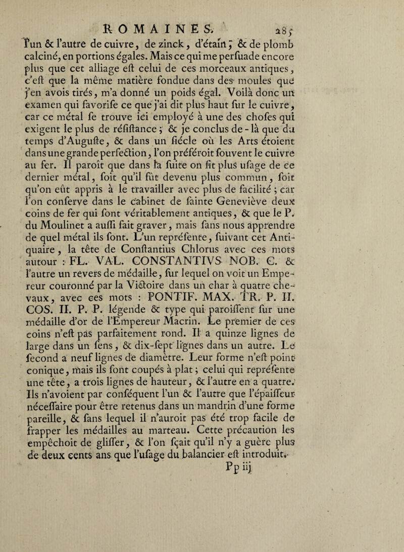 fun & l’autre de cuivre, de zinck, d’étam ^ 6c de plomb calciné^ en portions égales. Mais ce qui me perfuade encore plus que cet alliage eft celui de ces morceaux antiques, c’eft que la même matière fondue dan3 des- moules que j’en avois tirés, m’a donné un poids égal. Voilà donc un examen qui favorife ce que j’ai dit plus haut fur le cuivre, car ce métal fe trouve ici employé à une des chofes qui exigent le plus de réfiftance ; & je conclus de - là que du temps d’Augufte, & dans un fiécle ou les Arts étoient dans une grande perfection, l’on préféroit fouvent le cuivre au fer. Il paroît que dans ta fuite on fit plus ufage de ce dernier métal, foit qu’il fût devenu plus commun, foit qu’on eût appris à le travailler avec plus de facilité ; car l’on conferve dans le Cabinet de fainte Geneviève deux coins de fer qui font véritablement antiques, & que le P. du Moulinet a aufli fait graver, mais fans nous apprendre de quel métal ils font. L’un repréfente, fuivant cet Anti¬ quaire , la tête de Conftantius Chlorus avec ces mots autour :• FL. VAL. GONSTANTIVS NOB. G. & fautre un revers de médaille, fur lequel on voit un Empe¬ reur couronné par la Victoire dans un char à quatre che¬ vaux, avec ces mots : PONTIb. MAX. TR. P. II. COS. II. P. P. légende & type qui paroiffent fur une médaille d’or de l’Empereur Macrin. Le premier de ces coins n’eft pas parfaitement rond. Il a quinze lignes de large dans un fens, & dix-fept lignes dans un autre. Le fécond a neuf lignes de diamètre. Leur forme n’eft point* conique, mais ils font coupés à plat ; celui qui représente une tête, a trois lignes de hauteur, & l’autre en a quatre.' Ils n âvoient par conféquent l’un & l’autre que l’épaiffeur- néceffaire pour être retenus dans un mandrin d’une forme pareille, & fans lequel il nauroit pas été trop facile de frapper les médailles au marteau. Cette précaution les empêchoit de gliffer, & l’on fçait qu’il n’y a guère plus de deux cents ans que l’ufage du balancier eft introduit,- Pp üj