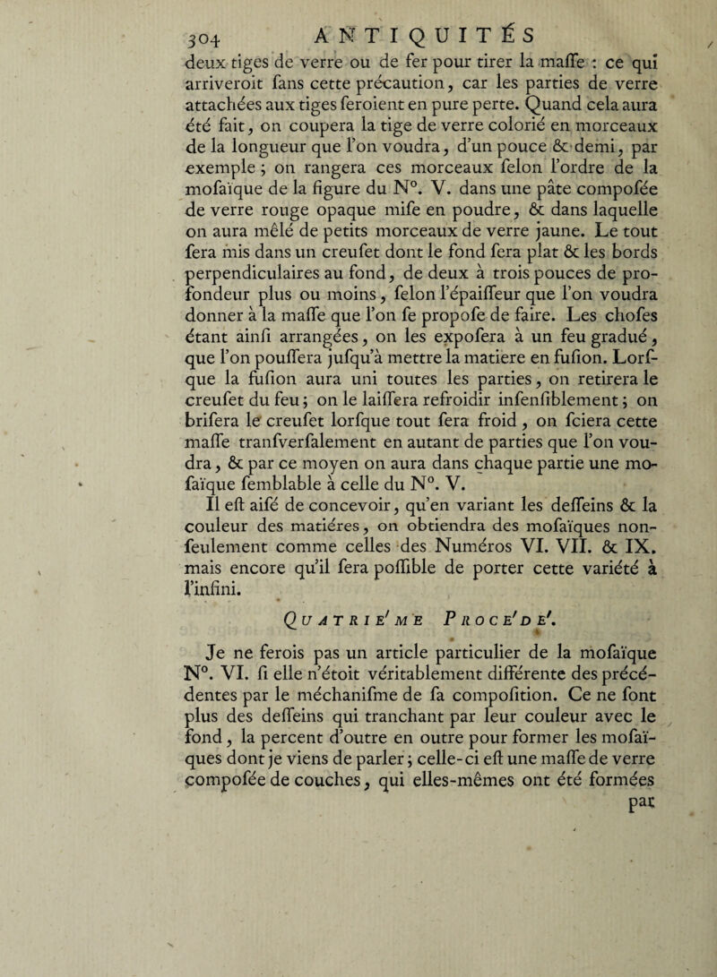 / deux tiges de verre ou de fer pour tirer la maffe : ce qui arriverait fans cette précaution, car les parties de verre attachées aux tiges feraient en pure perte. Quand cela aura été fait, on coupera la tige de verre colorié en morceaux de la longueur que l’on voudra, d’un pouce Ôc demi, par exemple ; on rangera ces morceaux félon l’ordre de la mofaïque de la figure du N°. V. dans une pâte compofée de verre rouge opaque mife en poudre, & dans laquelle on aura mêlé de petits morceaux de verre jaune. Le tout fera mis dans un creufet dont le fond fera plat & les bords perpendiculaires au fond, de deux à trois pouces de pro¬ fondeur plus ou moins, félon l’épaiffeur que l’on voudra donner à la maffe que l’on fe propofe de faire. Les chofes étant ainfi arrangées, on les expofera à un feu gradué, que l’on pouffera jufqu’à mettre la matière en fufion. Lorf- que la fufion aura uni toutes les parties, on retirera le creufet du feu ; on le laiffera refroidir infenfiblement ; on brifera le creufet lorfque tout fera froid , on fciera cette maffe tranfverfalement en autant de parties que l’on vou¬ dra , Ôc par ce moyen on aura dans chaque partie une mo¬ faïque femblable à celle du N°. V. Il eft aifé de concevoir, qu’en variant les deffeins ôc la couleur des matières, on obtiendra des mofaïques non- feulement comme celles des Numéros VI. VII. ôc IX. mais encore qu’il fera poffible de porter cette variété à l’infini. Qu AT RI e' ME P RO CE' D E*. Je ne ferois pas un article particulier de la mofaïque N°. VI. fi elle n’étoit véritablement différente des précé¬ dentes par le méchanifme de fa compofition. Ce ne font plus des deffeins qui tranchant par leur couleur avec le fond, la percent d’outre en outre pour former les mofaï¬ ques dont je viens de parler ; celle-ci eft une maffe de verre compofée de couches, qui elles-mêmes ont été formées pat