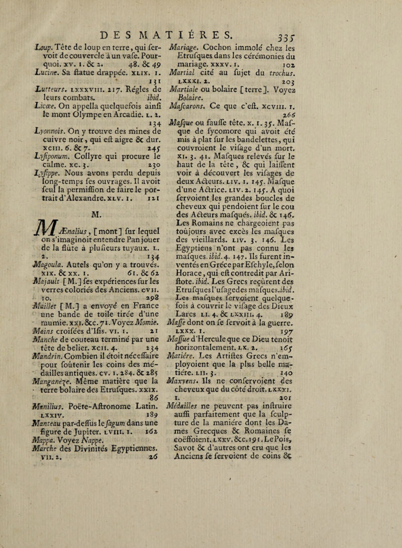 Loup. Tête de loup en terre, qui fer- voit de couvercle à un vafe. Pour¬ quoi. xv. i. & i* 48. 8c 49 Lucine. Sa ftatue drappée. xlix. i. 131 Lutteurs. lxxxviii. 217. Réglés de leurs combats. ïbid. Licœe. On appella quelquefois ainfi le mont Olympe en Arcadie, l. z. r . 134 Lyonnois. On y trouve des mines de cuivre noir, qui eft aigre 8c dur. xciii. 6. 8c 7. Lyfiponum. Collyre qui procure le calme, xc. 3. 230 Lyfippe. Nous avons perdu depuis long-temps fes ouvrages. Il avoit feul la permiflion de faire le por¬ trait d’Alexandre, xlv. 1. 121 M. J\Ænalius, [mont] fur lequel on s’imaginoit entendre Pan jouer de la flûte à plufleurs tuyaux, l. 2. 134 Magoula. Autels qu’on y a trouvés. xix. 8cxx. 1. 61. 8c 62 Majault [ M. ] fes expériences fur les verres coloriés des Anciens, cvii. i o. 298 -Maillet [M.] a envoyé en France une bande de toile tirée d’une mumie. xxi. 8cc. 71. Voyez Momie. Mains croifées d’Ifis. vi. 1. 21 Manche de couteau terminé par une tête debelier. xcii. 4. 234 Mandrin. Combien il étoit néceffaire pour foûtenir les coins des mé¬ dailles antiques, cv. 1. 284.8c 285 Manganèse. Même matière que la • terre bolaire des Etrufques. xxix. 86 Manilius. Poète-Aftronome Latin. LXXIV. 189 Manteau par-delfus lefagum dans une figure de Jupiter, lviii. i. 161 Mappa. Voyez Nappe. Marche des Divinités Egyptiennes, y 11.2. 26 33Ï Mariage. Cochon immolé chez les Etrufques dans les cérémonies du mariage, xxxv. 1. 102 Martial cité au fujet du trochus. LXXXI. 1. 203 Martiale ou bolaire [terre]. Voyez Bolaire. Mafcarons. Ce que c’efl. xcvm. r. 2 66 Mafque ou faulfe tête. x. r. 37. Maf- que de fycomore qui avoit été mis à plat fur les bandelettes, qui couvroient le vifage d’un mort, xi. 3. 41. Mafques relevés fur le haut de la tête , 8c qui îaiflent voir à découvert les vifages de deux Aéteurs. liv. i. 147. Mafque d’une Aétrice. liv. 2.147. A quoi fervoient les grandes boucles de cheveux qui pendoient fur le cou des Aéteurs mafques. ibid. 8c 146. Les Romains ne chargeoient pas toujours avec excès les mafques des vieillards, liv. 3. 145. Les Egyptiens n’ont pas connu les mafques.ibid.4. 147. Ilsfurentin- ventés en Grèce par Efchyle, félon Horace, qui eft contredit par Ari- flote. ibid. Les Grecs reçurent des Etrufques l’ufaged es mafques.iêid. Les mafques fervoient quelque¬ fois à couvrir le vifage des Dieux Lares li. 4. 8c lxxiii. 4. 189 MaJJe dont on fe fervoit à la guerre. LXXX. I. 197 MaJJite d'HercuIe que ce Dieu tenoit horizontalement, lx. 2. 1 65 Matière. Les Artiftes Grecs n’em- ployoient que la plus belle ma¬ tière. lu. 3. 140 Maxyens. Ils ne confervoient des cheveux que du côté droit, lxxxi. 1. 2or Médailles ne peuvent pas inftruire aufii parfaitement que la fculp- ture de la manière dont les Da¬ mes Grecques 8c Romaines fe coëffoient. lxxv. 8cc. i 91. Le Pois, Savot 8c d’autres ont cru que les Anciens fe fervoient de coins 8t