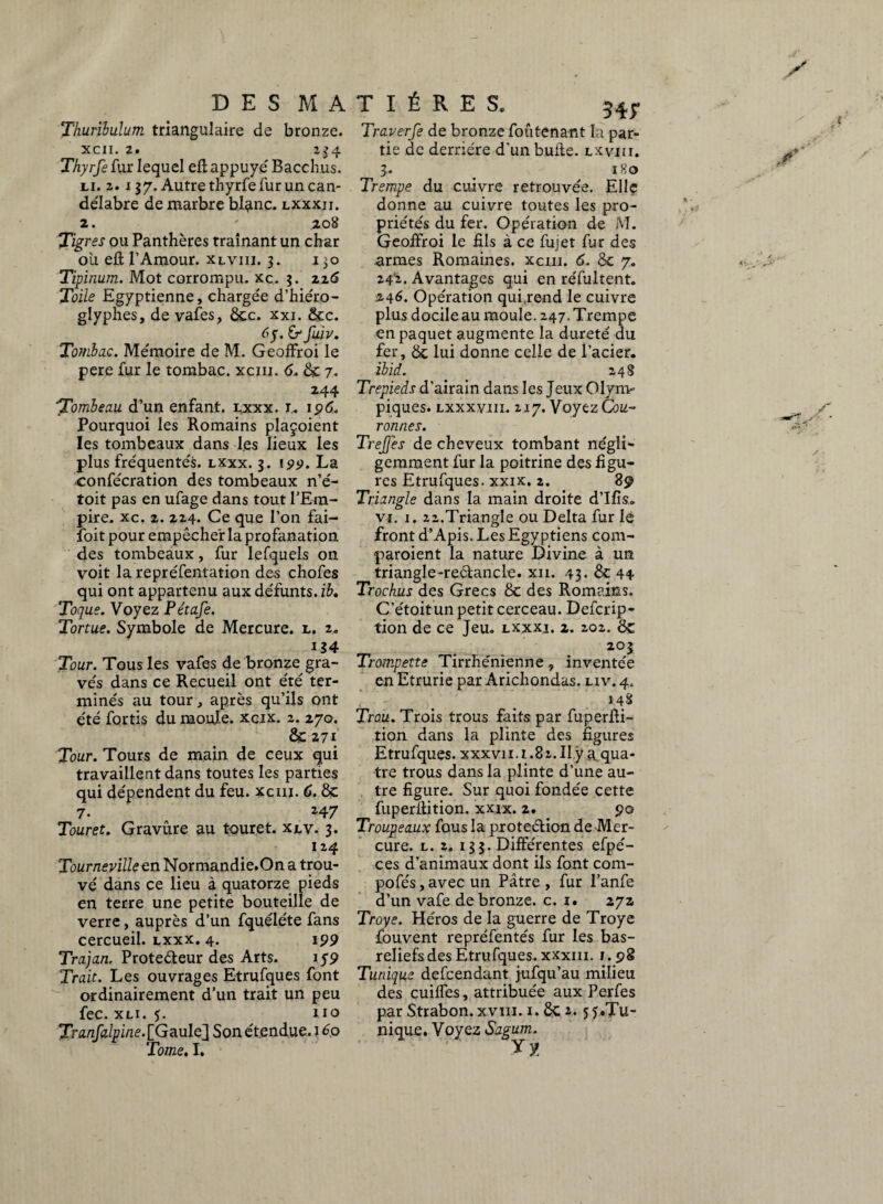 Thuribulum triangulaire de bronze. xcn. z. 234 Thyrfe fur lequel efl appuyé' Bacchus. li. 2. i 37. Autre thyrfe fur un can- de'Iabre de marbre bl^nc. lxxxji. 2. 208 Tigres ou Panthères traînant un char où eft l’Amour, xlviii. 3. 130 Tipinum. Mot corrompu, xc. 3. 22<5 Toile Egyptienne, charge'e d’hiéro- glyphes, de vafes, 8cc. xxi. 8cc. fuiv. Tombac. Me'moire de M. Geoffroi le pere fur le tombac, xcm. 6. 8c 7. 244 Tombeau d’un enfant, lxxx. r. i 96. Pourquoi les Romains plaçoient les tombeaux dans les lieux les plus fréquentés. lxxx. 3. «s»*?. La confe'cration des tombeaux n’é- toit pas en ufage dans tout l’Em¬ pire. xc. 2. 224. Ce que l’on fai- foit pour empêcher la profanation des tombeaux, fur lefquels on voit la repre'fentation des chofes qui ont appartenu aux de'funts. ib. Toque. Voyez Pétafe. Tortue. Symbole de Mercure, l. z. Tour. Tous les vafes de bronze gra- ve's dans ce Recueil ont été' ter¬ minés au tour, après qu’ils ont été fortis du moule, xcix. 2. 270. 8c 271 Tour. Tours de main de ceux qui travaillent dans toutes les parties qui dépendent du feu. xcm. C. 8c 7. 247 Tour et. Gravûre au touret. xlv. 3. 124 Tournevilleen Normandie.On a trou¬ vé dans ce lieu à quatorze pieds en terre une petite bouteille de verre, auprès d’un fquéléte fans cercueil, lxxx. 4. 199 Trajan. Protecteur des Arts. 1 s9 Trait. Les ouvrages Etrufques font ordinairement d’un trait un peu fec. xli. $. no Tranfalpine. [Gaule] Son étendue. î 60 Tome. I. Traverfe de bronze foûtenant la par¬ tie de derrière d’un bulle, lxviii. 3. _ 180 Trempe du cuivre retrouvée. Elle donne au cuivre toutes les pro¬ priétés du fer. Opération de M. Geoifroi le fils à ce fujet fur des armes Romaines, xcm. 6. 8c 7. 24'2. Avantages qui en réfultent. 246. Opération qui,rend le cuivre plus docile au moule. 247. Trempe en paquet augmente la dureté du fer, 8c lui donne celle de l’acier. ibid. 248 Trépieds d’airain dans les Jeux Olym¬ piques. lxxxviii. 217. Voyez Cou¬ ronnes. TreJJes de cheveux tombant négli¬ gemment fur la poitrine des figu¬ res Etrufques. xxix. 2. 89 Triangle dans la main droite d’Ifis* vi. 1. 22.Triangle ou Delta fur le front d’Apis. Les Egyptiens com- •paroient la nature Divine à un triangle-reélancle. xn. 43. 8c 44 Trochus des Grecs 8c des Romains. C’étoitun petit cerceau. Defcrip- tion de ce Jeu. lxxxi. 2. 202. 8c 203 Trompette Tirrhénienne, inventée en Etrurie par Arichondas. n v. 4. 148 Trou. Trois trous faits par fuperlli- tion dans la plinte des figures Etrufques. xxxvii. 1.82. Ilÿa, qua¬ tre trous dans la plinte d’une au¬ tre figure. Sur quoi fondée cette fuperftition. xxix. 2. 90 Troupeaux fous la protection de Mer¬ cure. l. 2. 133. Différentes efpé- ces d’animaux dont ils font com- pofés, avec un Pâtre , fur l’anfe d’un vafe de bronze, c. 1. 272 Troye. Héros de la guerre de Troye fouvent repréfentés fur les bas- reliefs des Etrufques. xxxm. 1.98 Tunique defcendant jufqu’au milieu des cuiffes, attribuée aux Perfes par Strabon. xviii. 1.8c 2.5 y.Tu¬ nique. Voyez Sagum. Tl