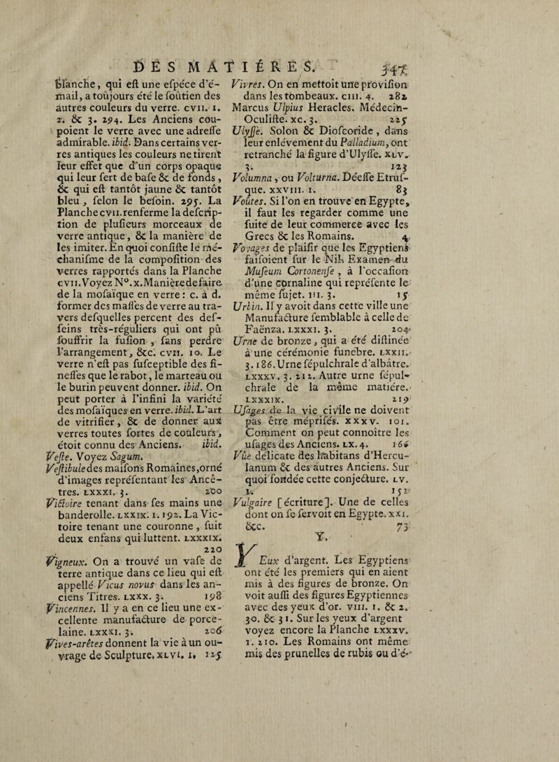 planche, qui eft une efpe'ce d’é- mail, a toujours été le foûtien des autres couleurs du verre, cvii. x. z. 8c 3. z*?4. Les Anciens cou- poient le verre avec une adrelfe admirable, ibid. Dans certains ver¬ res antiques les couleurs ne tirent leur effet que d’un corps opaque qui leur fert de bafe 8c de fonds , 8c qui eft tantôt jaune 8c tantôt bleu , félon le befoin. 295-. La Planchecvn.renferme ladefcrip- tion de plufieurs morceaux de verre antique, 8c la manière de les imiter. En quoi confifte le rne- chanifme de la compofition des verres rapportés dans la Planche cvn.VoyezN°.x.Manièredefaire de la mofaïque en verre : c. à d. former des malles de verre au tra¬ vers defquelles percent des def- feins très-réguliers qui ont pû fouffrir la fulion , fans perdre l'arrangement, 8cc. cvn. 10. Le verre n’eft pas fufceptible des fi- neffes que le rabot, le marteau ou le burin peuvent donner, ibid. On peut porter à l’infini la variété' des mofaïques en verre, ibid. L’art de vitrifier, 8c de donner aux verres toutes fortes de couleurs, e'toit connu des Anciens. ibid. Vejle. Voyez Sagum. Vejlibule des maifons Romaines,orné d’images repréfentant les Ancê¬ tres. lxxxi. 3. zoo Vifioire tenant dans fes mains une banderolle. lxxix: i. 192. La Vic¬ toire tenant une couronne , fuit deux enfans qui luttent, lxxxix. 220 Vigneux. On a trouvé un vafe de terre antique dans ce lieu qui eft appelle' Ficus novus dans les an¬ ciens Titres, lxxx. 3. 193 Vincennes. Il y a en ce lieu une ex¬ cellente manufaéture de porce¬ laine. lxxxi. 3. zo6 Vives-arêtes donnent la vie à un ou¬ vrage de Sculpture, xlv-i. i. 115 Ht Vivres. On en mettoit une ptovifion dans les tombeaux, cm. 4. 282 Marcus Ulpius Heracles. Médecift- Oculifte. xc. 3. 22y Uly£e. Solon 8c Diofcoride , dans leur enlèvement du Palladium, ont retranché la figure d’UIyffe. xlv. 3. 123 Volumna, ou Volturna. Déeffe Etruf- que. xxviii. 1. 8* Voûtes. Si l’on en trouve en Egypte, il faut les regarder comme une fuite de leur commerce avec les Grecs 8c les Romains. \ Voyages de pîaifir que les Egyptieni faifoient fur le N if. Examen- du Mufeum Cortonenfe , à l’occafion d’une cornaline qui repréfente le même fujet. ni. 3. . 15 Urlin. Il y avoit dans cette ville une Manufacture lemblable à celle de Faënza. lxxxi. 3. 204- Urne de bronze, qui a été difiinée à une cérémonie funèbre, lxxii. 3.186. Urne fépulchrale d’albâtre. lxxxv. 3. 212. Autre urne fépul- chrale de la même matière.- LXXXIX. 219 Ufages de la vie ci Vile ne doivent pas être me'prifés. xxxv. ici. Comment on peut connoître les ufages des Anciens, lx. 4. 1G <i Vue délicate des Eabitans d’Hercu- lanum 8c des autres Anciens. Sur quoi fondée cette conjecture, lv. v. e 1 î i- Vulgaire [écriture]. Une de celles dont on fe feivoit en Egypte, xxi. 8cc. 73 Y, Eux d’argent. Les Egyptiens ont été les premiers qui en aient mis à des figures de bronze. On voit aufli des figures Egyptiennes avec des yeux d’or. vin. 1. 8c 2. 30. 8c 3 1. Sur les yeux d’argent voyez encore la Planche lxxxv. 1. 210. Les Romains ont même mis des prunelles de rubis ou d’e'*'