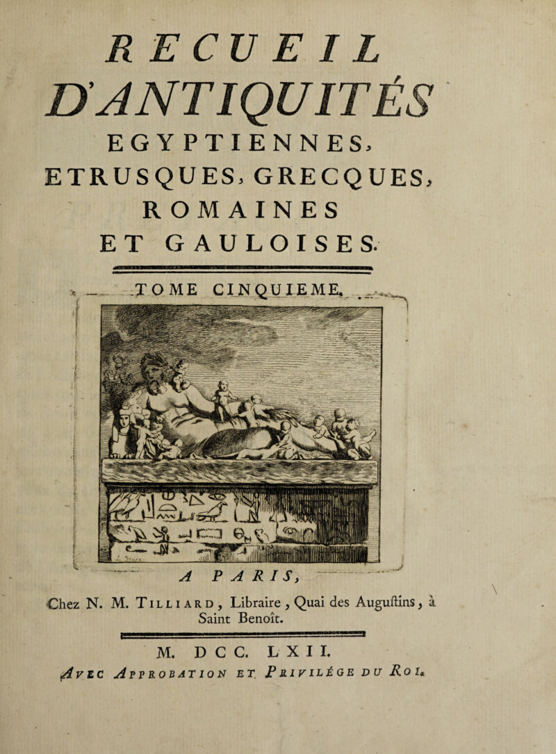 RECUEIL DANTIQUITÉS EGYPTIENNES, ETRUSQUES, GRECQUES, ROMAINES ET GAULOISES. Chez N. M. Tilliard, Libraire , Quai des Auguftîns, Saint Benoît. M. D C C. L X I I. Avec Approbation et\ Privilège du Roi*