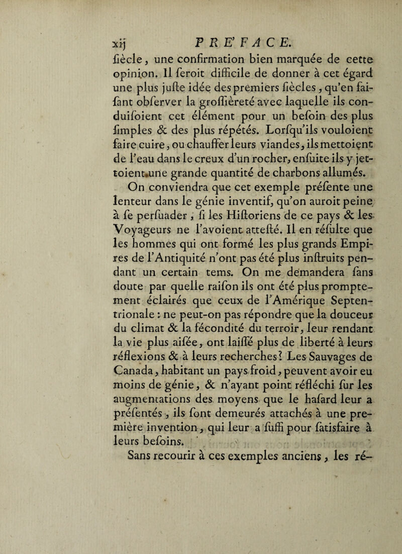 xij F RE F AC E. Cède, une confirmation bien marquée de cette opinion. Il feroit difficile de donner à cet égard une plus jufte idée des premiers Cèdes, qu’en fai- fant obferver la groffièreté avec laquelle ils con- duifoient cet élément pour un befoin des plus Cmples 8c des plus répétés. Lorfqu’ ils vouloient faire cuire, ou chauffer leurs viandes, ils mettoient de Teau dans le creux d’un rocher, enfuite ils y jet- toienuune grande quantité de charbons allumés. On conviendra que cet exemple préfente une lenteur dans le génie inventif, qu’on auroit peine à Ce perfuader , C les Hifloriens de ce pays 8c les Voyageurs ne l’avoient attefté. Il en réfulte que les hommes qui ont formé les plus grands Empi¬ res de l’Antiquité n’ont pas été plus inftruits pen¬ dant un certain tems. On me demandera fans doute par quelle raifon ils ont été plus prompte¬ ment éclairés que ceux de l’Amérique Septen¬ trionale : ne peut-on pas répondre que la douceur du climat 8c la fécondité du terroir, leur rendant la vie plus aifée, ont laiflé plus de liberté à leurs réflexions 8c à leurs recherches? Les Sauvages de Canada, habitant un pays froid, peuvent avoir eu moins de génie, 8c n’ayant point réfléchi fur les augmentations des moyens que le hafard leur a préfentés , ils font demeurés attachés à une pre¬ mière invention, qui leur a Ciffi pour fàtisfaire à leurs befoins. Sans recourir à ces exemples anciens, les ré-