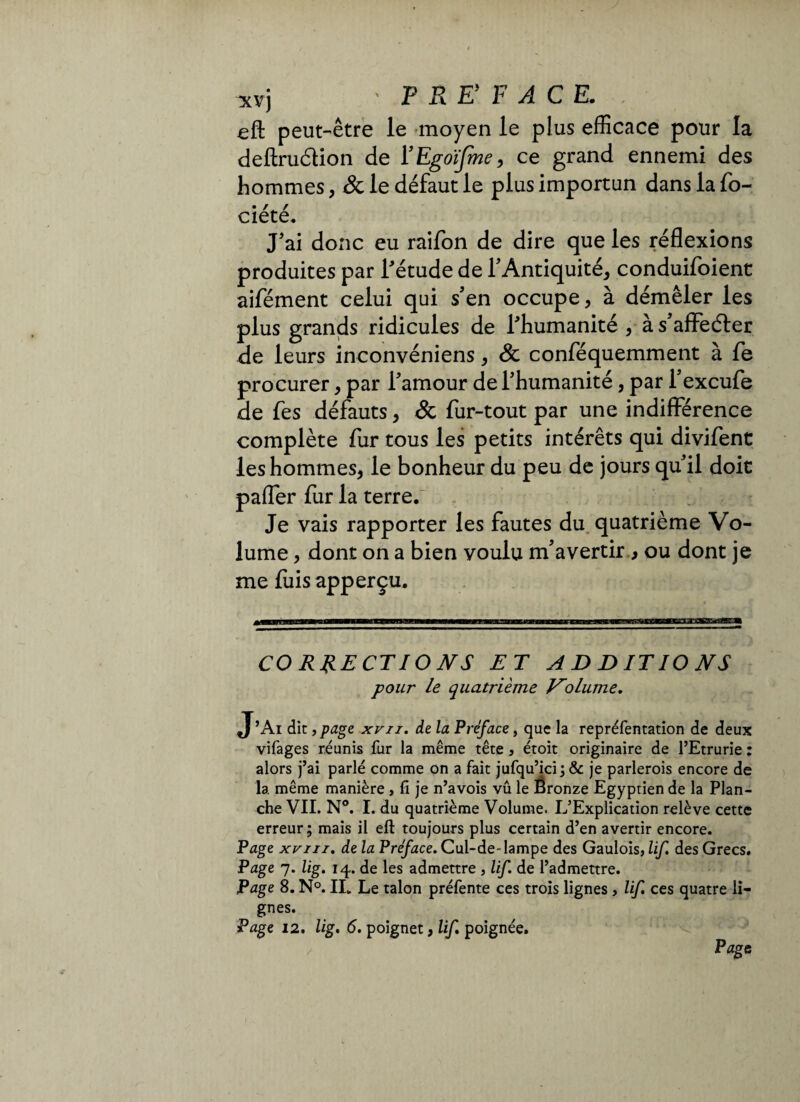 *vj ' F R E F ACE. eft peut-être le moyen le plus efficace pour la deftruètion de l’Egoifme, ce grand ennemi des hommes* & le défaut le plus importun dans la fo- • r. r ciete. J'ai donc eu raifon de dire que les réflexions produites par l'étude de l'Antiquité* conduifoient aifément celui qui s'en occupe* à démêler les plus grands ridicules de l'humanité , à s'affeéter de leurs ineonvéniens * & conféquemment à fe procurer * par l'amour de l'humanité, par l'excufe de fes défauts * & fur-tout par une indifférence complète fur tous les petits intérêts qui divifent les hommes* le bonheur du peu de jours qu'il doit paffer fur la terre. Je vais rapporter les fautes du quatrième Vo¬ lume , dont on a bien voulu m'avertir > ou dont je me fuis apperçu. CORRECTIONS ET ADDITIONS pour le quatrième Volume. J’Ai dit, page xvn. de la Préface, que la repréfentation de deux vifages réunis fur la même tête , étoit originaire de l’Etrurie : alors j’ai parlé comme on a fait jufqu’ici; & je parlerois encore de la même manière , fi je n’avois vû le Ëronze Egyptien de la Plan¬ che VII. N°. I. du quatrième Volume. L’Explication relève cette erreur; mais il eft toujours plus certain d’en avertir encore. Page xvni. de la Préface. Cul-de-lampe des Gaulois, lif. des Grecs. Page 7. lig. 14. de les admettre , lif. de l’admettre. Page 8. N°. IL Le talon préfente ces trois lignes, lif. ces quatre li¬ gnes. Page 12. lig. 6. poignet, lif poignée. Page