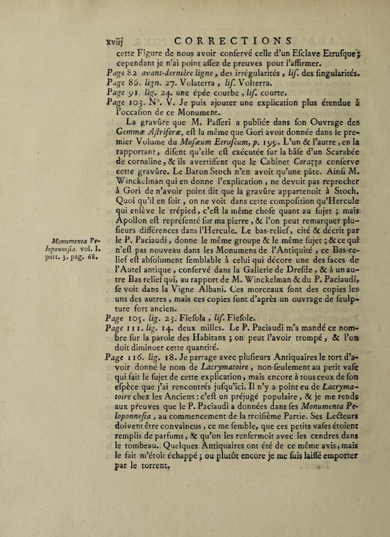 loponnejia vol. I. part. 3. pag. 68. xviij CORRECTIONS cette Figure de nous avoir confervé celle d’un Efclave Etrufque£ cependant je n’ai point allez de preuves pour l’affirmer. Page 82 avant-dernière ligne , des irrégularités , lif. des fingularités» Page 86. lign. 27. Volaterra , lif. Volterra. Page 1. lig. 24. une épée courbe , lif. courte. Page 103. ND. V. Je puis ajouter une explication plus étendue à l’occafion de ce Monument. La gravure que M. PalTerî a publiée dans Ton Ouvrage des Gemmæ Aflriferœ, eft la même que Gori avoit donnée dans le pre-* mier Volume du Mufeeum Etrufcum, p. i L’un & l’autre , en la rapportant, difent qu’elle eft exécutée fur la bâfe d’un Scarabée de cornaline , & ils avertifl'ent que le Cabinet Coraçço conferve cette gravûre. Le Baron Stoch n’en avoit qu’une pâte. Ainft M. Winckd raan qui en donne l’explication , ne devoir pas reprocher à Gori de n’avoir point dit que la gravûre appartenoit à Stoch. Quoi qu’il en foit , on ne voit dans cette compofition qu’Hercule qui enlève le trépied, c’eft la même chofe quant au fujet ; mais Apollon eft repréfenté fur ma pierre , &c l’on peut remarquer plu- fteurs différences dans l’Hercule. Le bas-relief, cité 8c décrit par n’eft pas nouveau dans les Monumens de l’Antiquité , ce Bas-re¬ lief eft abfolument femblable à celui qui décore une des faces de l’Autel antique , confervé dans la Gallerie de Drefde , & à un au¬ tre Bas relief qui, au rapport de M. Winckelman &du P. Paciaudf, fe voit dans la Vigne Albani. Ces morceaux font des copies les uns des autres , mais ces copies font d’après un ouvrage de fculp» ture fort ancien. Page 105. lig. 23.FiefoIa, lif Fiefole. Page iii. lig. 14. deux milles. Le P. Paciaudi m’a mandé ce nom¬ bre fur la parole des Habitans ; on peut l’avoir trompé , & l’on doit diminuer cette quantité. Page 11(5. lig. 18. Je partage avec plufieurs Antiquaires le tort d’a¬ voir donné le nom de Lacrymatoire , non-feulement au petit vafe qui fait le fujet de cette explication, mais encore à tous ceux de fon efpèce que j’ai rencontrés jufqu’ici. Il n’y a point eu de Lacryma¬ toire chez les Anciens : c’eft un préjugé populaire , & je me rends aux preuves que le P. Paciaudi a données dans fes Monumenta Pe- loponnefia * au commencement de la troifième Partie. Ses Leéleurs doivent être convaincus, ce mefemble, que ces petits vafesétoient remplis de parfums, 8c qu’on les renfermoit avec les cendres dans le tombeau. Quelques Antiquaires ont été de ce même avis, mais le fait m’étoic échappé 3 ou plutôt encore je me fuis lailfé emporter par le torrent» . -