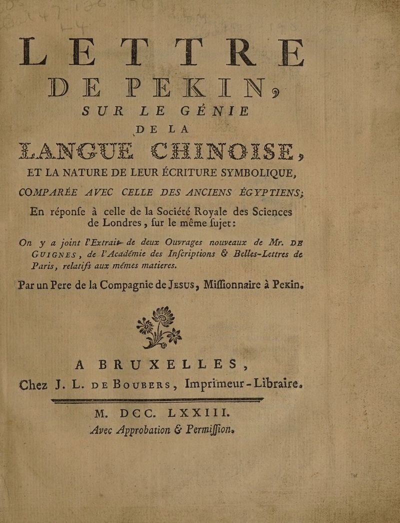 L E ET RE DE PEKIN; SUR LE GÉNIE DE L À PRE LANGUE CHINOISE, ET LA NATURE DE LEUR ÉCRITURE SYMBOLIQUE, | COMPARÉE AVEC CELLE DES ANCIENS ÉGYPTIENS; En réponfe à celle de la Société Royale des Sciences de Londres , fur le même fujet: On y a joint l'Extrait- de deux Ouvrages nouveaux de Mr. DE GUIGNES, de l’Académie des Infcriptions & Belles- Lettres de Paris, Trot aux mémes matieres. Par un Pere de la Compagnie de Jesus, Miflionnaire à Pexin, ee HONDA BAUMXELLES Chez J. L. De Bousers, Imprimeur-Libraire. M. HEC. LELXKIEE Avec Approbation & Permifion.