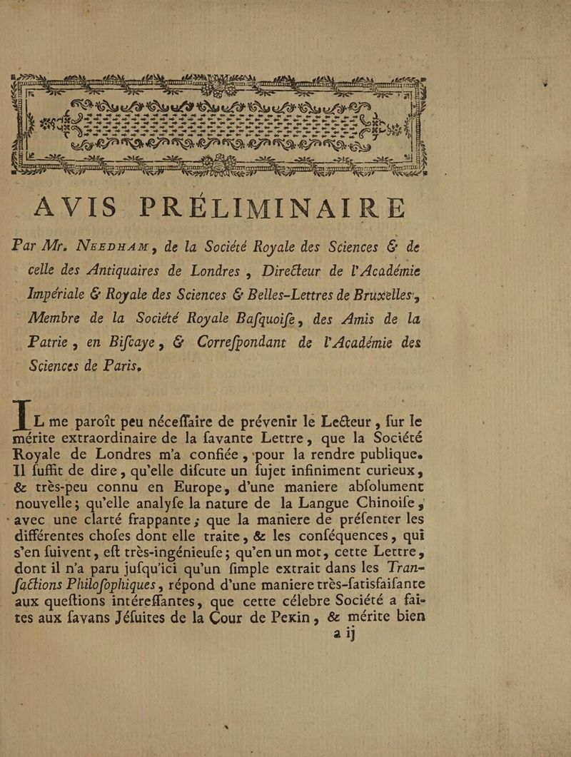 CS PULL COTES s— re AO ment DE re SES 2 ZA à Le ue => as ke EQUtE 254 sa NE SR Mere Tai FES (eee pe a A AVIS PRÉLIMINAIRE Par Mr. Nsrpu4m, de la Société Royale des Sciences € de celle des Antiquaires de Londres | Diretteur de l Académie _ Impériale &amp; Royale des Sciences &amp; Belles-Lettres de Bruxelles, * Membre de la Société Royale Bafquoife, des Amis de la Patrie, en Bifcaye, &amp; Correfpondant de l'Académie des Sciences de Paris, | + € 4e 6. de de 6 + 4e + © © € 6 sé de IF me paroît peu néceffaire de prévenir le Leëteur , fur le mérite extraordinaire de la favante Lettre, que la Société Royale de Londres m'a confiée , pour la rendre publique, Il fuffit de dire , qu’elle difcute un fujet infiniment curieux, &amp; très-peu connu en Europe, d’une maniere abfolument nouvelle; qu’elle analyfe la nature de la Langue Chinoiïle, ‘avec une clarté frappante ; que la maniere de préfenter les différentes chofes dont elle traite, &amp; les conféquences, qui s’en fuivent, eft très-ingénieufe ; qu’en un mot, cette Lettre, _ dont il n’a paru jufqu’ici qu’un fimple extrait dans les Tran- faétions Philofophiques , répond d’une maniere très-fatisfaifante aux queftions intéreflantes, que cette célebre Société a fai- tes aux favans Jéfuites de la Cour de Pexin, &amp; mérite bien a i]