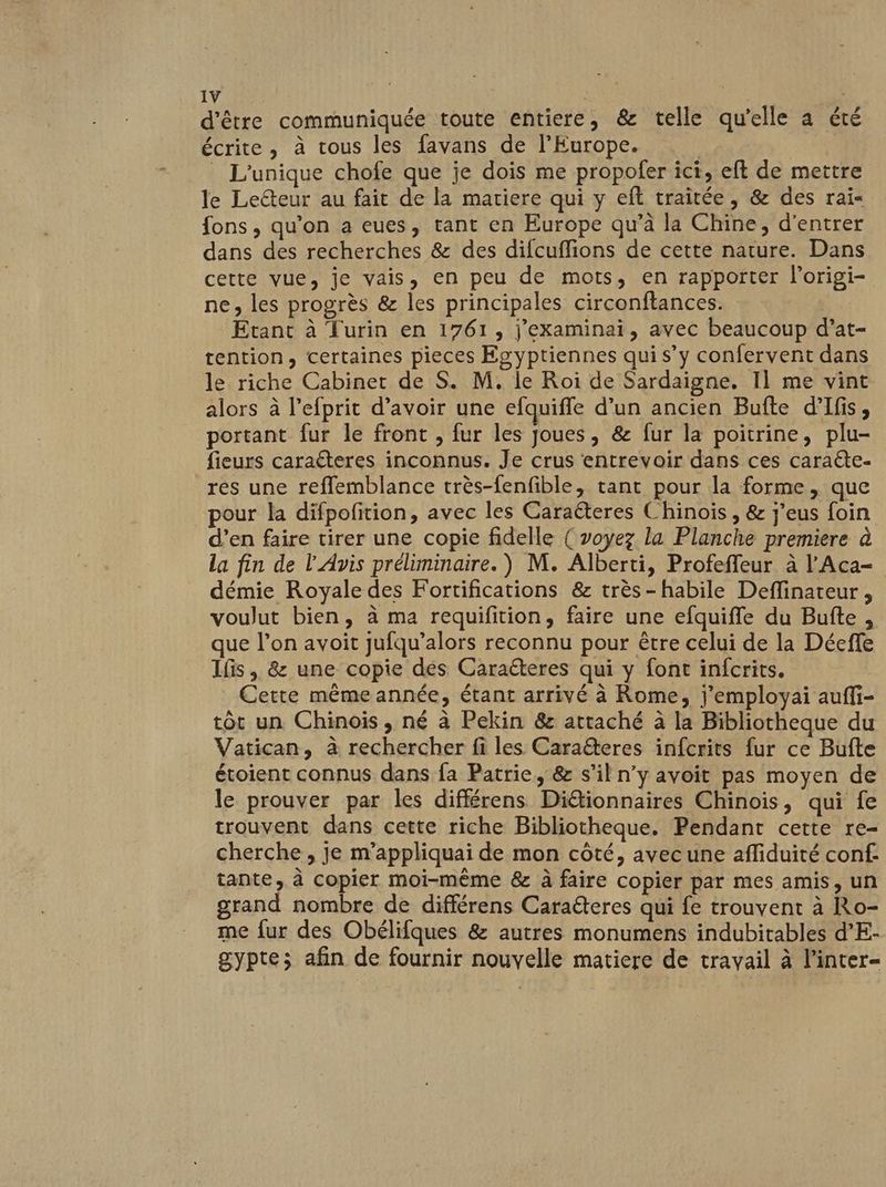 d'être communiquée toute entiere, &amp; telle qu'elle a été écrite, à tous les favans de l’Europe. | _ L'unique chofe que je dois me propofer ici, eft de mettre le Lecteur au fait de la matiere qui y eft traitée, &amp; des rai« fons, qu'on a eues, tant en Europe qu’à la Chine, d'entrer dans des recherches &amp; des difcuflions de cette nature. Dans cette vue, je vais, en peu de mots, en rapporter l'origi- ne, les progrès &amp; les principales circonftances. Etant à Turin en 1761, j'examinai, avec beaucoup d’at- tention, certaines pieces Egyptiennes qui s’y confervent dans le riche Cabinet de S. M. le Roi de Sardaigne. I] me vint alors à l’efprit d’avoir une efquiffe d’un ancien Bufte d'Ifis, portant fur le front , fur les joues, &amp; fur la poitrine, plu- fieurs caraéteres inconnus. Je crus entrevoir dans ces caraéte- res une reffemblance très-fenfible, tant pour la forme, que pour la difpofition, avec les Caraëteres Chinois , &amp; j'eus foin d’en faire tirer une copie fidelle { voyez la Planche premiere à la fin de l'Avis préliminaire.) M. Alberti, Profeffeur à l'Aca- démie Royale des Fortifications &amp; très-habile Deffinateur, voulut bien, à ma requifition, faire une efquifle du Bufte, que l’on avoit jufqu’alors reconnu pour être celui de la Déeffe Ifis , &amp; une copie dés Caraéteres qui y font infcrits. Cette même année, étant arrivé à Rome, j’employai auffi- tôt un Chinois, né à Pekin &amp; attaché à la Bibliotheque du Vatican, à rechercher fi les Caraëteres infcrits fur ce Bufte étoient connus dans fa Patrie, &amp; s’il n’y avoit pas moyen de le prouver par les différens Diétionnaires Chinois, qui fe trouvent dans cette riche Bibliotheque. Pendant cette re- cherche , je m’appliquai de mon côté, avecune affiduité conf: tante, à copier moi-même &amp; à faire copier par mes amis, un grand nombre de différens Caraéteres qui fe trouvent à Ro- me fur des Obélifques &amp; autres monumens indubitables d’E- gypte; afin de fournir nouvelle matiere de travail à l’inter-