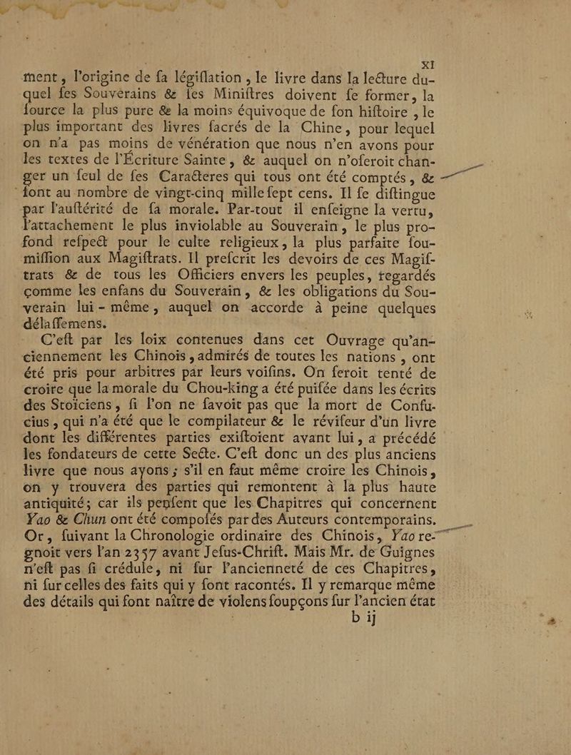 ment , l'origine de fa légiflation , le livre dans la ledure du- quel fes Souvérains &amp; fes Miniftres doivent fe former, la {ource la plus pure &amp; la moins équivoque de fon hiftoire , le plus important des livres facrés de la Chine, pour lequel on n'a pas moins dé vénération que nous n’en avons pour les textes de l'Écriture Sainte, &amp; auquel on n’oferoit chan- | ger un feul de fes Carateres qui tous ont été comptés, &amp; sl ont au nombre de vingt-cinq mille fept cens. Il fe diftingue par l’auftérité de fa morale. Par-rout il enfeigne la vertu, lattachement le plus inviolable au Souverain, le plus pro- fond refpe&amp; pour le culte religieux, la plus parfaire fou- miflion aux Magiftrats. 11 prefcrit les devoirs de ces Magif- trats &amp; de tous les Officiers envers les peuples, tegardés comme les enfans du Souverain, &amp; les obligations du Sou- vérain lui-même, auquel on accorde à peine quelques délaffemens. C'eft par les loix contenues dans cet Ouvrage qu’an- ciennement les Chinois ; admirés de toutes les nations , ont été pris pour arbitres par leurs voifins. On feroit tenté de croire que la morale du Chou-king a été puifée dans les écrits des Stoiciens , fi lon ne favoit pas que la mort de Confu- cius , qui n'a été que le compilateur &amp; le révifeur d’un livre dont les différentes parties exiftoient avant lui, a précédé Jes fondateurs de cette Seéte. C’eft donc un des plus anciens livre que nous ayons ; s’il en faut même croire les Chinois, on y trouvera des parties qui remontent à la plus haute antiquité; car ils penfent que les Chapitres qui concernent Yao &amp; Chun ont été compolés par des Auteurs contemporains. Or, fuivant la Chronologie ordinaire des Chinois, Yao re gnoit vers lan 2357 avant Jefus-Chrift. Mais Mr. de Guignes n'eft pas fi crédule, ni fur lancienneté de ces Chapitres, ni fur celles des faits qui y font racontés. Il y remarque même des détails qui font naître de violens foupçons RS état | | i]