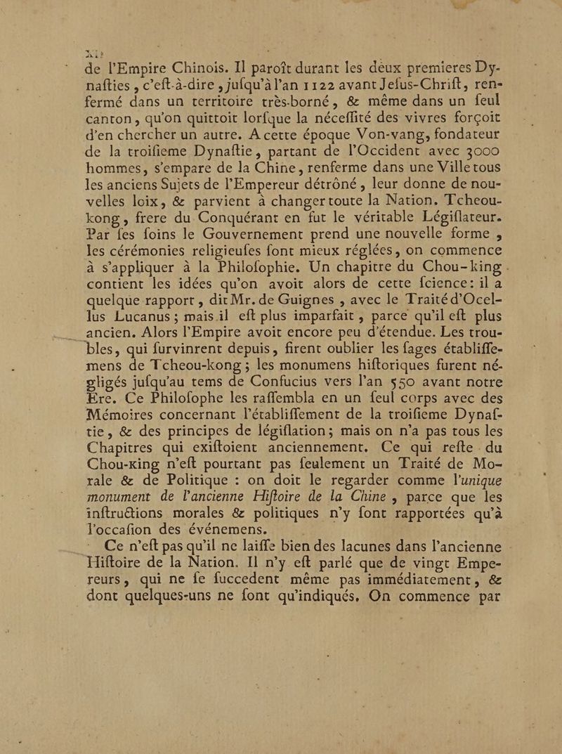 — de l'Empire Chinois. Il paroît durant les dèux premieres Dy- nafties , c’eft-à-dire , jufqu’à l'an 1122 avant Jefus-Chrift, ren- fermé dans un territoire très-borné, & même dans un feul canton, qu'on quittoit lorfque la néceffité des vivres forçoit d’en chercher un autre. A cette époque Von-vang, fondateur de la troifieme Dynaftie, partant de l'Occident avec 3000 hommes, s'empare de la Chine, renferme dans une Villetous les anciens Sujets de l'Empereur détrôné , leur donne de nou- velles loix, & parvient à changer toute la Nation. Tcheou- kong , frere du Conquérant en fut le véritable Légiflateur. Par fes foins le Gouvernement prend une nouvelle forme , les cérémonies religieufes font mieux réglées, on commence à s'appliquer à la Philofophie. Un chapitre du Chou-king . contient les idées qu’on avoit alors de cette fcience: il a quelque rapport , dir Mr. de Guignes , avec le Traité d'Ocel- lus Lucanus ; mais. il eft plus imparfait , parce qu’ileft plus _ ancien. Alors l'Empire avoit encore peu d’étendue. Les trou- bles, qui furvinrent depuis, firent oublier les fages établiffe- mens de Tcheou-kong ; les monumens hiftoriques furent né- gligés jufqu’au tems de Confucius vers l'an 550 avant notre Ere. Ce Philofophe les raffembla en un feul corps avec des Mémoires concernant l’établiffement de la troifieme Dynaf- tie, & des principes de légiflation; mais on n’a pas tous les Chapitres qui exiftoient anciennement. Ce qui refte du Chou-king n’eft pourtant pas feulement un Traité de Mo- rale & de Politique : on doit le regarder comme l'unique monument de l’ancienne Hifloire de la Chine ; parce que les inftruttions morales & politiques n’y font rapportées qu’à l'occafion des événemens. | Ce n’eft pas qu’il ne laiffe bien des lacunes dans l’ancienne : Hiftoire de la Nation. Il n’y eft parlé que de vingt Empe- reurs, qui ne fe fuccedent même pas immédiatement, & dont quelques-uns ne font qu’indiqués. On commence par