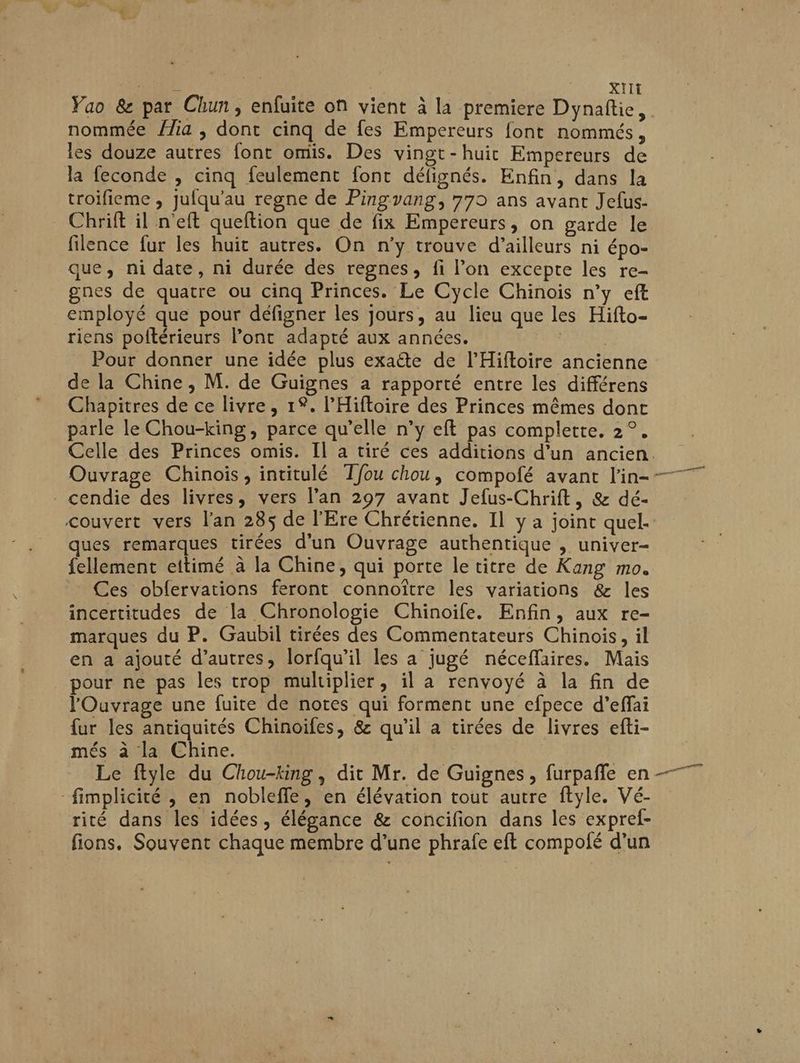 Vao & par Chun, enfuite on vient à la premiere Dynaftie, nommée /ia , dont cinq de fes Empereurs font nommés, les douze autres font omis. Des vingt-huit Empereurs de la feconde , cinq feulement font défignés. Enfin, dans la troifieme , jufqu’au regne de Pingvang, 779 ans avant Jefus- Chrift il n'eft queftion que de fix Empereurs, on garde le filence fur les huit autres. On n’y trouve d’ailleurs ni épo- que, ni date, ni durée des regnes, fi l’on excepte les re- gnes de quatre ou cinq Princes. Le Cycle Chinois n’y eft employé que pour défigner les jours, au lieu que les Hifto- riens poltérieurs l'ont adapté aux années. | Pour donner une idée plus exaëte de l’Hiftoire ancienne de la Chine , M. de Guignes a rapporté entre les différens Chapitres de ce livre, 1%. l’'Hifloire des Princes mêmes dont parle le Chou-king, parce qu’elle n’y eft pas complete, 2°. Celle des Princes omis. Il a tiré ces additions d’un ancien. cendie des livres, vers l’an 297 avant Jefus-Chrift, & dé- couvert vers lan 285 de l'Ere Chrétienne. Il y a joint quel. ques remarques tirées d’un Ouvrage authentique , univer- fellement eitimé à la Chine, qui porte le titre de Kang mo. Ces obfervations feront connoître les variations & les incertitudes de la Chronologie Chinoïfe. Enfin, aux re- marques du P. Gaubil tirées des Commentateurs Chinois, il en a ajouté d’autres, lorfqu’il les à jugé néceffaires. Mais pour ne pas les trop multiplier, il a renvoyé à la fin de l'Ouvrage une fuite de notes qui forment une efpece d’effai fur les antiquités Chinoïfes, & qu’il a cirées de livres efti- més à la Chine. Le ftyle du Chou-king , dit Mr. de Guignes, furpañfe en -fimplicité , en noblefle, en élévation tout autre ftyle. Vé- rité dans les idées, élégance & concifion dans les expref- fions. Souvent chaque membre d’une phrafe eft compolé d’un