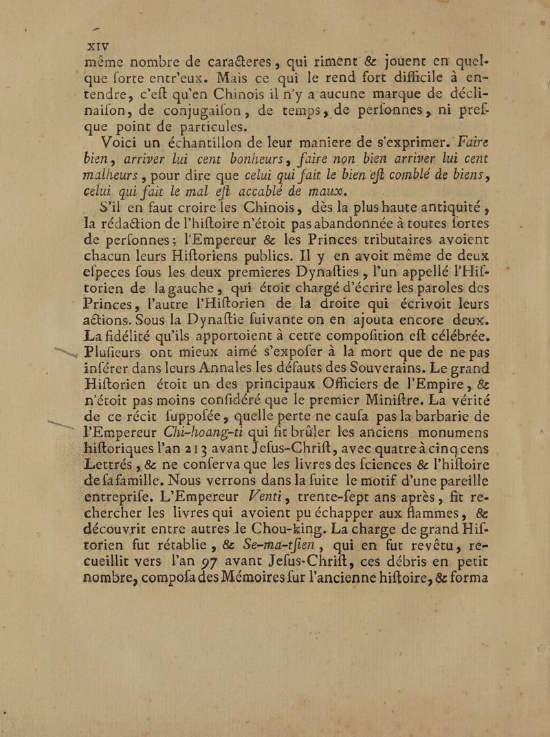 ré XIV même nombre de caraéteres, qui riment & jouent en quel- que forte entr'eux. Mais ce qui le rend fort difficile à en- tendre, c'eft qu’en Chinois il n’y a'aucune marque de décli- naifon, de conjugaifon, de temps, de perfonnes, ni pref- que point de particules. | Voici un échantillon de leur maniere de s'exprimer. Faire bien, arriver lui cent bonheurs, faire non bien arriver lui cent malheurs ; pour dire que celui qui fait le bien eft comblé de biens, celui qui fait le mal eft accablé de maux. | | S’il en faut croire les Chinois, dès la plus haute antiquité, la rédaëtion de l’hiftoire n’étoit pas abandonnée à toutes fortes de perfonnes; l'Empereur & les Princes tributaires avoient chacun leurs Hiftoriens publics. II y en avoit même de deux efpeces fous les deux premieres Dynafties, l’un appellé FHif- torien de lagauche, qui étoit chargé d'écrire les paroles des Princes, Fautre l'Hiftorien de la droite qui écrivoit leurs aions. Sous la Dynaftie fuivante on en ajouta encore deux. La fidélité qu’ils apportoient à cette compolition eft célébrée. inférer dans leurs Annales les défauts des Souverains. Le grand Hiflorien étoit un des principaux Officiers de l'Empire, & n'étoit pas moins confidéré que le premier Miniftre. La vérité de ce récit fuppofée, quelle perte ne caufa pasla barbarie de l'Empereur Chi-hoang-ti qui fit brüler les anciens monumens hifloriques l'an 213 avant Jefus-Chrift, avec quatreàcinqcens Lettrés, & ne conferva que les livres des fciences & l’hiftoire de fa famille, Nous verrons dans la fuite le motif d’une pareille entreprife. L'Empereur Wenti, trente-fept ans après, fit re- chercher les livres qui avoient pu échapper aux flammes, & découvrit entre autres le Chou-king. La charge de grand Hif- torien fut rétablie , & Se-ma-tfien , qui en fut revêtu, re- cueillit vers lan 97 avant Jefus-Chrift, ces débris en petit nombre, compofa des Mémoires fur l’ancienne hiftoire, & forma