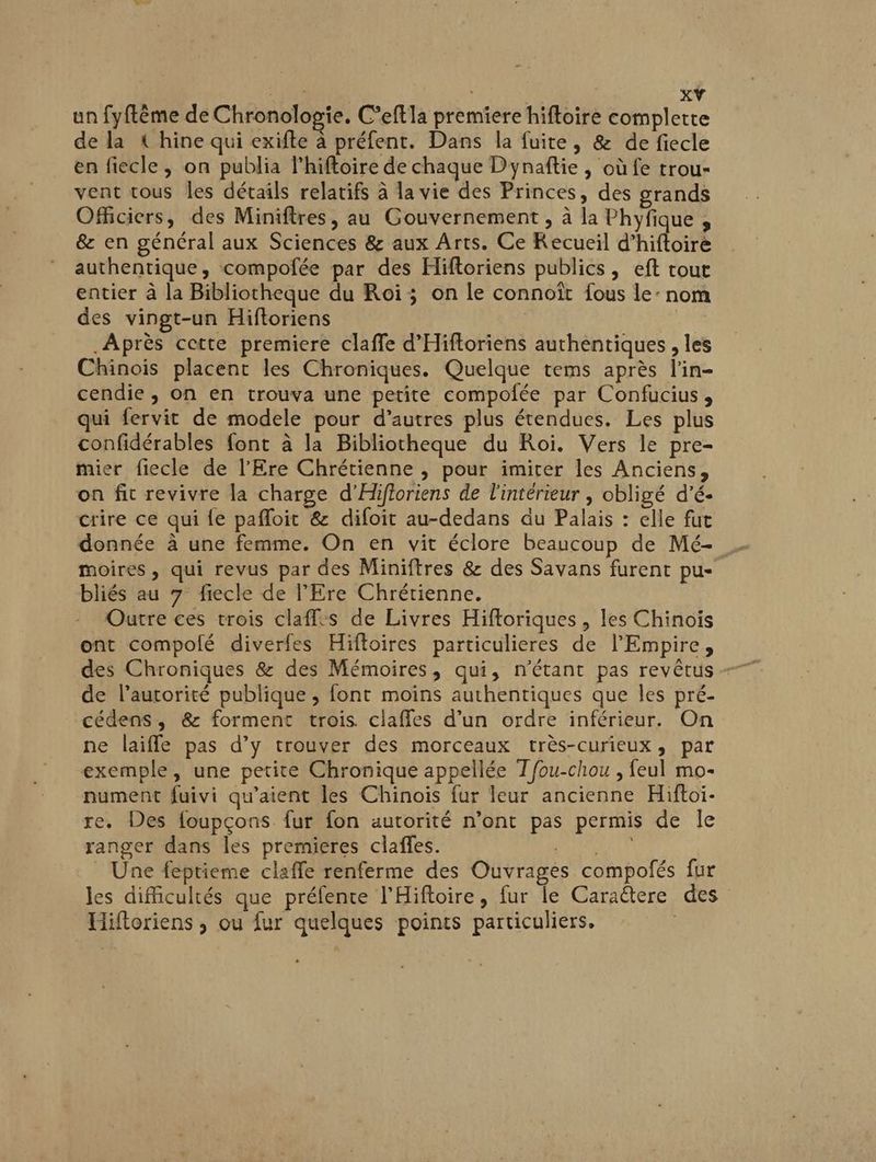 AP ; xŸ un fyftême de Chronologie. C’eftla premiere hifloire complete de la { hine qui exifte à préfent. Dans la fuite, & de fiecle en fiecle , on publia l’hiftoire de chaque Dynaftie , où fe trou- vent tous les détails relatifs à la vie des Princes, des grands Officiers, des Miniftres, au Gouvernement , à la Phyfique , & en général aux Sciences & aux Arts. Ce Kecueil d’hiftoire authentique, compofée par des Hiftoriens publics, eft tout entier à la Bibliotheque du Roi; on le connoït fous le: nom des vingt-un Hiftoriens | Après cette premiere claffe d’Hiftoriens authentiques , les Chinois placent les Chroniques. Quelque tems après l'in- cendie , on en trouva une petite compofée par Confucius, qui fervit de modele pour d’autres plus étendues. Les plus confidérables font à la Bibliotheque du Roi. Vers le pre- mier fiecle de l’Ere Chrétienne , pour imiter les Anciens, on fit revivre la charge d’Hifioriens de l'intérieur , obligé d’é- crire ce qui fe pafloit & difoit au-dedans du Palais : elle fut donnée à une femme. On en vit éclore beaucoup de Mé- moires , qui revus par des Miniftres & des Savans furent pu- bliés au 7 fiecle de l'Ere Chrétienne. Outre ces trois claffes de Livres Hiftoriques , les Chinois ont compolé diverfes Hiftoires particulieres de l’Empire, de l’autorité publique ; font moins authentiques que les pré- cédens, &: forment trois claffes d’un ordre inférieur. On ne laifle pas d’y trouver des morceaux très-curieux, par exemple, une petite Chronique appellée Tfou-chou , feul mo- nument fuivi qu'aient les Chinois fur leur ancienne Hiftoi- re. Des foupçons fur fon autorité n’ont pas permis de le ranger dans les premieres clafles. PAP LT _ Une féptieme claffe renferme des Ouvrages compofés fur les difficultés que préfente l'Hiftoire, fur le Caraëtere des Hiftoriens ; ou fur quelques points particuliers.