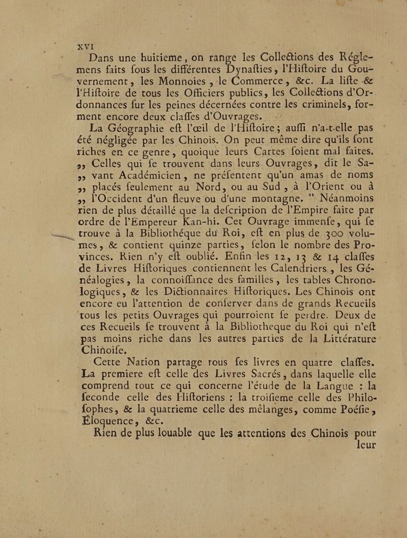 Dans une huitieme, on range les Colleëtions des Régle- mens faits fous les différentes Dynafties, l’Hiftoire du Gou- vernement, les Monnoies , le Commerce, &c. La lifte & l'Hifloire de tous les Officiers publics, les Coile&tions d’Or-. donnances fur les peines décernées contre les criminels, for- ment encore deux claffes d'Ouvrages. La Géographie eft l'œil de l'Hiftoire; aufli n’a-t-elle pas été négligée par les Chinois. On peut même dire qu'ils font riches er ce genre, quoique leurs Cartes foient mal faites. >» Celles qui fe trouvent dans leurs Ouvrages, dit le Sa- >> Vant Académicien, ne préfentent qu'un amas de noms >> placés feulement au Nord, ou au Sud , à l’Orient ou à 3 l'Occident d’un fleuve ou d’une montagne. ” Néanmoins _rien de plus détaillé que la defcription de l'Empire faite par ordre de l'Empereur Kan-hi. Cet Ouvrage immenfe, qui fe trouve à la Bibliothéque du Roi, eft en plus de 300 volu- mes, & contient quinze parties, felon le nombre des Pro- vinces. Rien n’y eft oublié, Enfin les 12, 13 & 14 clafles de Livres Hifloriques contiennent les Calendriers , les Gé- néalogies, la connoiffance des familles, les tables Chrono- logiques, & les Diétionnaires Hiftoriques. Les Chinois ont encore eu l'attention de conferver dans de grands Recueils tous les petits Ouvrages qui pourroient fe perdre. Deux de ces Recueils fe trouvent à la Bibliotheque du Roi qui n’eft pas moins riche dans les autres parties de la Littérature Chiñoife, | Cette Nation partage rous fes livres en quatre claffes. La premiere eft celle des Livres Sacrés, dans laquelle elle comprend tout ce qui concerne l'étude de la Langue : la feconde celle des Hiftoriens : la troifieme celle des Philo- fophes, & la quatrieme celle des mêlanges, comme Poéfie, Éloquence, &c. | Rien de plus louable que les attentions des Chinois Hi | | eur
