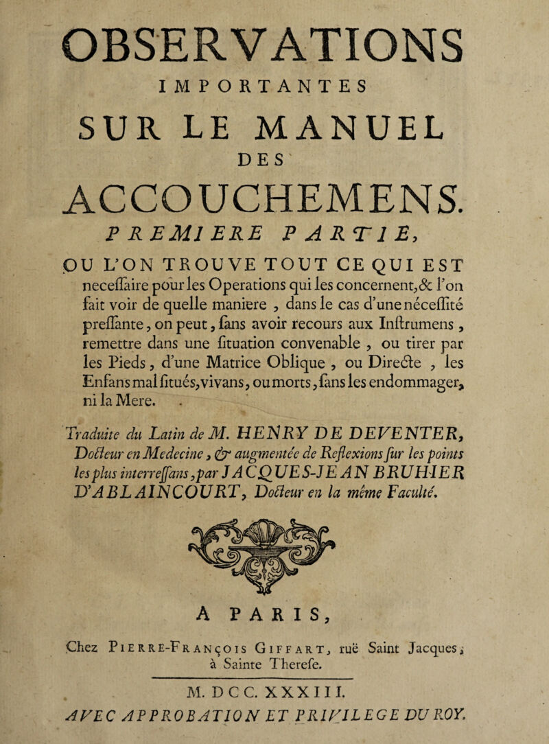 IMPORTANTES SUR LE MANUEL DES' ACCOUCHEMENS. P REMI ERE PARTIE, OU L’ON TROUVE TOUT CE QUI EST neceffaire pour les Operations qui les concernent,& Ton fait voir de quelle maniéré , dans le cas d’une néceffîté prenante , on peut, fans avoir recours aux Inftrumens * remettre dans une fituation convenable , ou tirer par les Pieds, d’une Matrice Oblique , ou Diredte , les Enfans mal limés, vivans, ou morts, lans les endommager, ni la Mere. Traduite du Latin de M. HENRY DE DEVENTER, Doéleur enMedecine, & augmentée de Réflexions fur les points les plus interre flans ,par J AC QUE S-J E AN BRU HIE R D’A B L AIN COURT , Dotteur en la meme Faculté. A PARIS, Chez Pierre-François Giffart; rue Saint Jacques ; à Sainte Therefe. M. D C C. X X X 111. AVEC APPROBATION ET PRIVILEGE DU ROY. -< ...