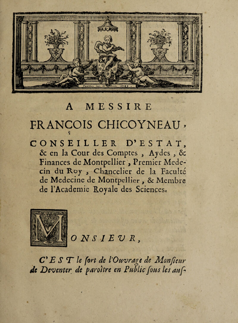 A M E S S I R E FRANÇOIS CHICOYNEAU • CONSEILLER D’ ESTAT, & en la Cour des Comptes , Aydes ,, ôc Finances de Montpellier , Premier Méde¬ cin du Roy 9 Chancelier de la Faculté de Medecine de Montpellier , de Membre de FAcademie Royale des Sciences. C' E S T le fort de l'Ouvrage de Monfieur de Deventer de paraître en Public fous les auf*