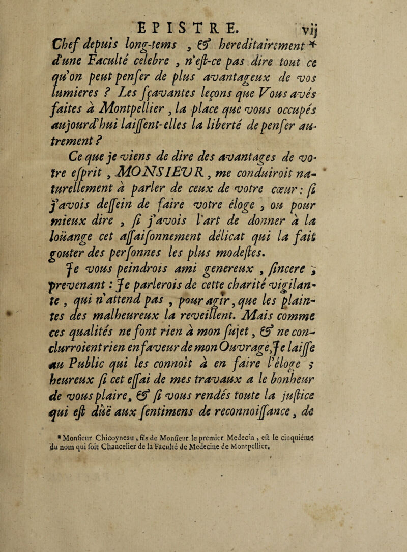E P I S T R E. vij Chef depuis long-tems D & héréditairement * dune Faculté célébré , n'eft-ce pas dire tout ce quon peut penfer de plus avantageux de vos lumières ? Les fçavantes leçons que Vous avés faites a Montpellier 9 la place que vous occupés au jour d hui laijfent- elles la liberté de penfer au¬ trement ? Ce que je viens de dire des avantages de vo¬ tre efprit , MONS1EVR, me conduiroit na~ turellement à parler de ceux de votre cœur ; fi favois deffein de faire votre éloge 3 ou pour mieux dire > fi favois Y art de donner a la louange cet affaifonnement délicat qui la fait goûter des perfonnes les plus modejles. Je vous peindrois ami généreux , fincere , prévenant : Je parlerois de cette charité vigilan- te , qui ri attend pas , pour agir 0 que les plain- tes des malheureux la reveillent. Mais comme ces qualités ne font rien a mon fujet, & ne con- clurroientrien en faveur de mon Ouvrage J e laiffe au Public qui les connoit a en faire Y éloge s heureux fi cet ejfai de mes travaux a le bonheur de vous plaireM & fi vous rendes toute la jufkice qui ejl due aux fentimens de reconnoiffance , de * Monfieur Chicoyneau, fils de Monfieur le premier Médecin , eft le cinquième idu nom qui foit Chancelier de la Faculté de Médecine de Montpellier,