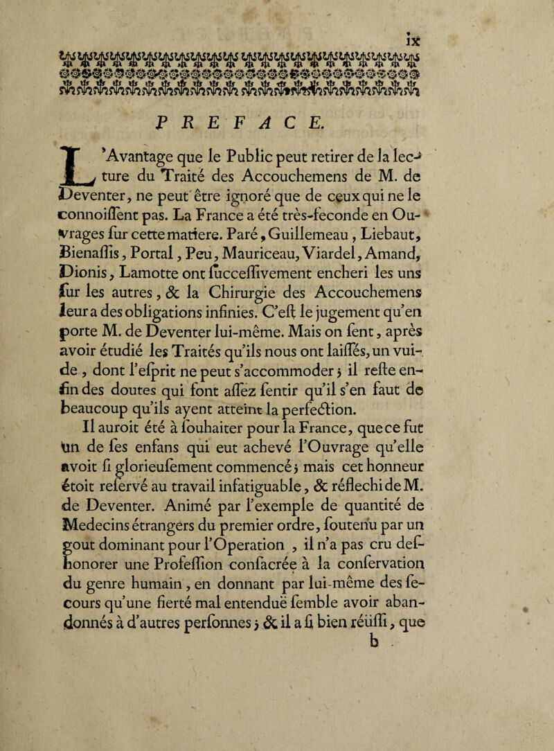 ^s^î$îs^s5^s^s$5s%^3s^î^ rlîÆj^îfeïîS^s^i^î^s^î^ PREFACE. L*Avantage que le Public peut retirer de la lec-> ture du Traité des Accouchemens de M. de Deventer, ne peut être ignoré que de ceux qui ne le connoilîent pas. La France a été très-feconde en Ou¬ vrages fur cette matière. Paré, Guillemeau , Liebaut, Bienalïis, Portai, Peu, Mauriceau, Viardel, Amand, Dionis, Lamotte ont fuccelîîvement enchéri les uns fur les autres, & la Chirurgie des Accouchemens leur a des obligations infinies. C’efl: le jugement qu’en porte M. de Deventer lui-même. Mais on lent, après avoir étudié les Traités qu’ils nous ont laifles, un vui- de , dont l’elprit ne peut s’accommoder 5 il relie en¬ fin des doutes qui font allez fentir qu’il s’en faut de beaucoup qu’ils ayent atteint la perfection. Il auroit été à louhaiter pour la France, que ce fut Ün de fes enfans qui eut achevé l’Ouvrage quelle avoit fi glorieulèment commencé 5 mais cet honneur étoit relervé au travail infatiguable, & réfléchi de M. de Deventer. Animé par l’exemple de quantité de Médecins étrangers du premier ordre, fouteiiu par un goût dominant pour l’Operation , il n’a pas cru deL honorer une Profeflion confacrée à la confervation du genre humain, en donnant par lui-même des fe~ cours qu’une fierté mal entenduë femble avoir aban¬ donnés à d’autres perfonnes j & il a û bien réiifli, que