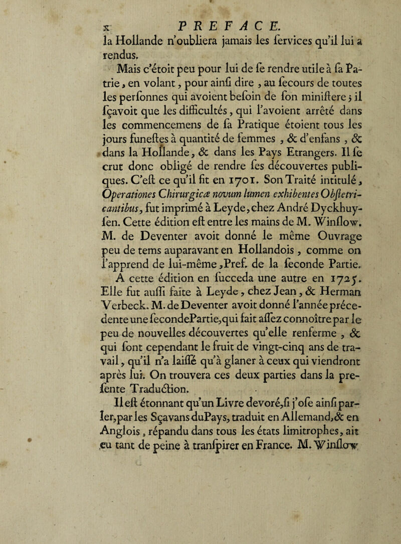 la Hollande n’oubliera jamais les fervices qu’il lui a rendus. Mais c’étoit peu pour lui de le rendre utile à fa Pa¬ trie , en volant , pour ainfi dire , au fecours de toutes les perfonnes qui avoient befoin de fon minifiere 5 il fçavoit que les difficultés, qui l’avoient arrêté dans les commencemens de fa Pratique étoient tous les jours funeftes à quantité de femmes , Sc d’enfans , Sc dans la Hollande , Sc dans les Pays Etrangers. Il fe crut donc obligé de rendre fes découvertes publi¬ ques. C’eft ce qu’il fit en 1701. Son Traité intitulé, Operationes Chirurgien novum lumen exhibentes Obftetri- cantibus, fut imprimé à Leyde,chez André Dyckhuy- fèn. Cette édition eft entre les mains de M. Winflow. M. de Deventer avoit donné le même Ouvrage peu de tems auparavant en Hollandois, comme on l’apprend de lui-même,Pref. de la féconde Partie. A cette édition en fucceda une autre en 1725. Elle fut auffi faite à Leyde , chez Jean, Sc Herman Verbeck. M. de Deventer avoit donné l’année préce- denteune fecondePartie,qui fait alfez connoîtrepar le peu de nouvelles découvertes qu elle renferme , & qui font cependant le fruit de vingt-cinq ans de tra¬ vail , qu’il n a laiffé qu’à glaner à ceux qui viendront après lui. On trouvera ces deux parties dans la pre- fente Traduction. Ileft étonnant quun Livre devoré,fi j’ofe ainfi par- ler,par les Sçavans duPays, traduit en Allemand^ en Anglois * répandu dans tous les états limitrophes, ait eu tant de peine à tranlpirer en France. M. ‘Winfloir