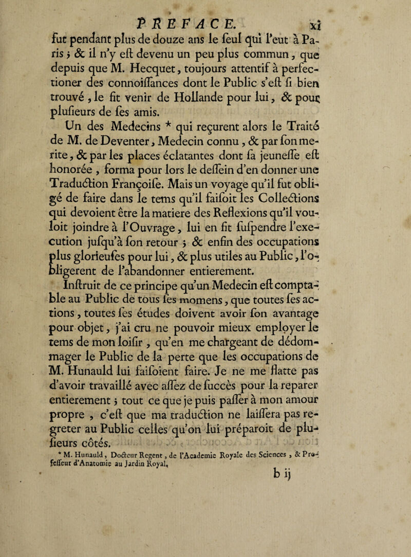 PREFACE. ' *ï fut pendant plus de douze ans le lèul qui l*eut à Pa¬ ris y & il n'y eft devenu un peu plus commun , que depuis que M. Hecquet, toujours attentif à perfec- tioner des connoiiïànces dont le Public s’eft fi bien trouvé , le fit venir de Hollande pour lui , 8c pouç plufieurs de les amis. Un des Médecins * qui reçurent alors le Traite de M. de Deventer, Médecin connu , 8c par fon mé¬ rité , 8c par les places éclatantes dont fa jeunefle eft honorée , forma pour lors le deflein d’en donner une Traduction Françoilè. Mais un voyage quil fut obli¬ gé de faire dans le tems qu’il failoit les Collections qui dévoient être la matière des Reflexions quil vou- loit joindre à l’Ouvrage, lui en fit lulpendre l’exe- cution jufqu’à fon retour $ & enfin des occupations plus glorieufes pour lui, & plus utiles au Public , l’o¬ bligèrent de l’aoandonner entièrement. Inftruit de ce principe qu’un Médecin eft compta-* ble au Public de tous fes momens , que toutes lès ac¬ tions , toutes fes études doivent avoir Ion avantage pour objet, j’ai cru ne pouvoir mieux employer le tems de mon loifir , qu’en me chargeant de dédom¬ mager le Public de la perte que les occupations de M. Hunauld lui faifoient faire. Je ne me flatte pas d’avoir travaillé avec aflez de luccès pour la reparer entièrement 5 tout ce que je puis pafler à mon amour propre , c’eft que ma traduction ne laiflera pas re- greter au Public celles qu’on lui préparoit de plu-* lieurs côtés. * M. Hunauld, Do&eur Regent, de l’Academie Royale des Sciences , & Pr<H fefleut d’Anatomie au Jardin Royal, b ij