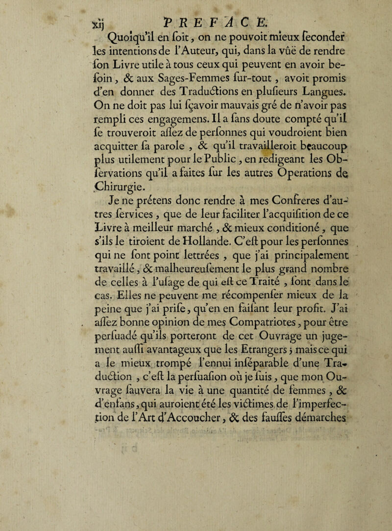 xîj i PREFACE. Quoiqu’il en foit , on ne pouvoit mieux féconder les intentions de f Auteur, qui, dans la vue de rendre fon Livre utile à tous ceux qui peuvent en avoir be- foin, & aux Sages-Femmes fur-tout, avoit promis d’en donner des Traductions en plusieurs Langues. On ne doit pas lui fçavoir mauvais gré de n’avoir pas rempli ces engagemens. Il a fans doute compté qu’il fe trouveroit allez de perfonnes qui voudroient bien acquitter fa parole , & quil travailleroit beaucoup plus utilement pour le Public , en rédigeant les Ob¬ servations qu’il a faites fur les autres Operations d$ Chirurgie. Je ne prétens donc rendre à mes Confrères d’au¬ tres lervices , que de leur faciliter l’acquifition de ce Livre à meilleur marché , & mieux conditioné, que s’ils le tiroient de Hollande. C’efl pour les perfonnes qui ne font point lettrées , que j’ai principalement travaillé, Sc malheureulement le plus grand nombre de celles à l’ulage de qui ell ce Traité , lont dans le cas. Elles ne peuvent me récompenfer mieux de la peine que j’ai prife, qu’en en failant leur profit. J’ai allez bonne opinion de mes Compatriotes, pour être perfuadé qu’ils porteront de cet Ouvrage un juge¬ ment auffi avantageux que les Etrangers 5 mais ce qui a le mieux trompé l’ennui inféparable d’une Tra^ duétion , c’eft la perlualîon où je luis, que mon Ou¬ vrage fauvera la vie à une quantité de femmes , & d’enlans,qui auroient été les vi6times.de l’imperfec- jtion de l’Art d’Accoucher, & des faulfes démarches