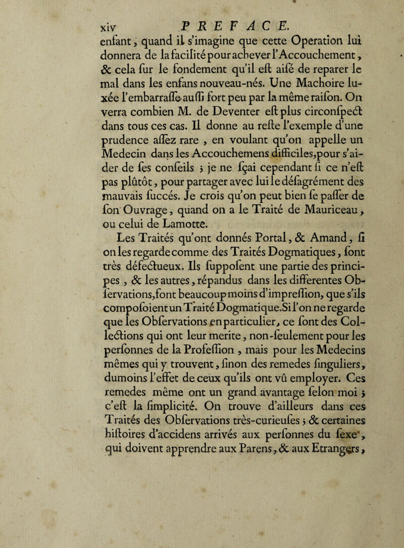 enfant, quand il s’imagine que cette Operation lui donnera de la facilité pour achever T Accouchement, & cela fur le fondement qu’il ell aifé de reparer le mal dans les enfans nouveau-nés. Une Mâchoire lu¬ xée l’embarraffe-auffi fort peu par la même railbn. On verra combien M. de Deventer eft plus circonfpeét dans tous ces cas. Il donne au relie l’exemple d’une prudence allez rare , en voulant qu’on appelle un Médecin dans les Accouchemens difficiles,pour s’ai¬ der de fes conleils 5 je ne fçai cependant fi ce n’ell pas plûtôt, pour partager avec luiledéfagrément des mauvais fuccés. Je crois qu’on peut bien fe palier de fon Ouvrage, quand on a le Traité de Mauriceau, ou celui de Lamotte. Les Traités qu’ont donnés Portai, & Amand, fi onles regarde comme des Traités Dogmatiques, font très défectueux. Ils fuppofent une partie des princi¬ pes , & les autres, répandus dans les differentes Ob- lervations,font beaucoup moins d’impreffion, que s’ils compoloient un Traité Dogmatique.Si l’on ne regarde que les Obfervations en particulier, ce font des Col¬ lections qui ont leur mérité, non-feulement pour les perfonnes de la Profelîion , mais pour les Médecins mêmes qui y trouvent, linon des remedes finguliers, dumoins l’effet de ceux qu’ils ont vû employer. Ces remedes même ont un grand avantage félon moi > c’ell la fimplicité. On trouve d’ailleurs dans ces Traités des Obfervations très-curieufes 5 & certaines hilloires d’accidens arrivés aux perfonnes du fexe% qui doivent apprendre aux Parens, & aux Etranges >