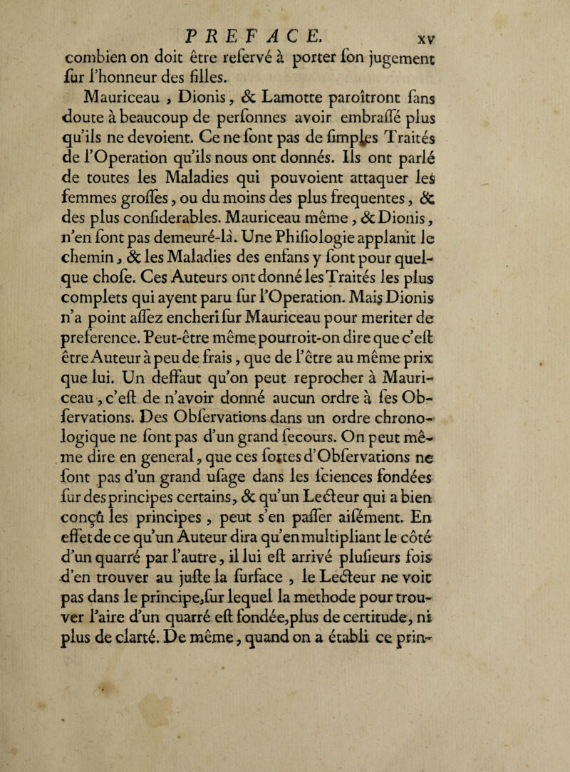 combien on doit être relervé à porter Ton jugement fur l'honneur des filles. Mauriceau , Dionis, & Lamotte paroîtront fans doute à beaucoup de perfonnes avoir embraiTé plus qu’ils ne dévoient. Ce ne font pas de Amples Traités de l’Operation qu’ils nous ont donnés. Ils ont parlé de toutes les Maladies qui pouvoient attaquer les femmes grofîès, ou du moins des plus frequentes, & des plus confiderables. Mauriceau même, Sc Dionis, n’en font pas demeuré-la. Une Phifiologie applanit le chemin, Sc les Maladies des enfans y font pour quel¬ que chofe. Ces Auteurs ont donné les Traités les plus complets qui ayent paru fur l’Operation. Mai? Dionis n’a point affez enchérifiir Mauriceau pour mériter de prelerence. Peut-être même pourroit-on dire que c’eft être Auteur à peu de frais, que de l’être au même prix que lui. Un deffaut qu’on peut reprocher à Mauri¬ ceau , c’eft de n’avoir donné aucun ordre à fes Ob- fervations. Des Obfervations dans un ordre chrono¬ logique ne font pas d’un grand fecours. On peut mê¬ me dire en general, que ces fortes d’Obfervations ne font pas d’un grand ufage dans les Iciences fondées fur des principes certains, & qu’un Leéleur qui a bien conçû les principes , peut s’en paffer aifément. En effet de ce qu’un Auteur dira qu’en multipliant le côté d’un quarré par l’autre, il lui eft arrivé plufieurs fois d’en trouver au jufte la furface , le Leéteur ne voie pas dans le principe,fur lequel la méthode pour trou¬ ver l’aire d’un quarré eft fondée,plus de certitude, ni plus de clarté. De même, quand on a établi ce prin-