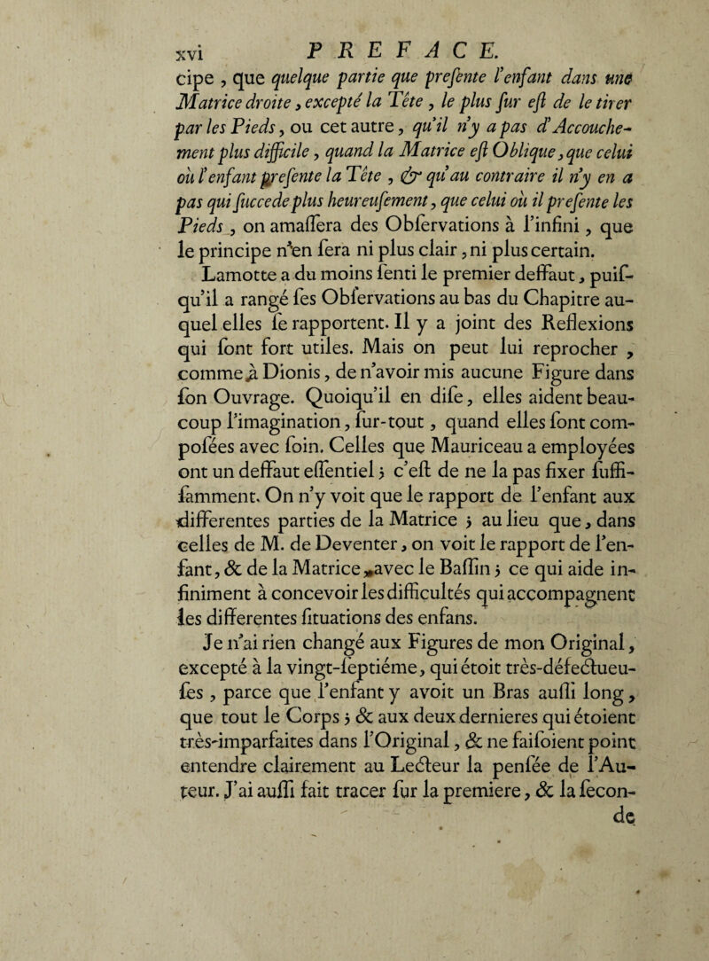 cipe , que quelque partie que prefente l’enfant dans une Matrice droite, excepte' la Tête , le plus fur eft de le tirer par les Pieds, ou cet autre , quil ri y a pas d’Accouche¬ ment plus difficile , quand la Matrice eft Oblique > que celui ouïenfant prefente la Tête , & qu’au contraire il ri y en a pas qui fuccedeplus heureufement , que celui ou il prefente les Pieds , on amaflera des Obforvations à l’infini , que le principe ri*en fera ni plus clair, ni plus certain. Lamotte a du moins fenti le premier defiFaut, puif- qu il a rangé fes Oblervations au bas du Chapitre au¬ quel elles fe rapportent. Il y a joint des Reflexions qui font fort utiles. Mais on peut lui reprocher , comme jà Dionis, de n’avoir mis aucune Figure dans fon Ouvrage. Quoiqu’il en dife , elles aident beau¬ coup l’imagination, fur-tout, quand elles font corn- pofées avec foin. Celles que Mauriceau a employées ont un deflPaut eflentiel 5 c’efl: de ne la pas fixer fuffi- famment. On n’y voit que le rapport de l’enfant aux differentes parties de la Matrice 5 au lieu que, dans celles de M. de Deventer, on voit le rapport de l’en¬ fant, 8c de la Matrice ^avec le Baflin 5 ce qui aide in¬ finiment à concevoir les difficultés qui accompagnent les differentes fituations des enfans. Je n’ai rien changé aux Figures de mon Original, excepté à la vingt-leptiéme, quiétoit très-défeéfueu- fos , parce que l’enfant y avoit un Bras aufli long, que tout le Corps 5 8c aux deux dernieres quiétoienc très-imparfaites dans l’Original, & ne faifoient point entendre clairement au Leéfeur la penfée de l’Au¬ teur. J’ai auffi fait tracer fur la première, & la fécon¬ dé