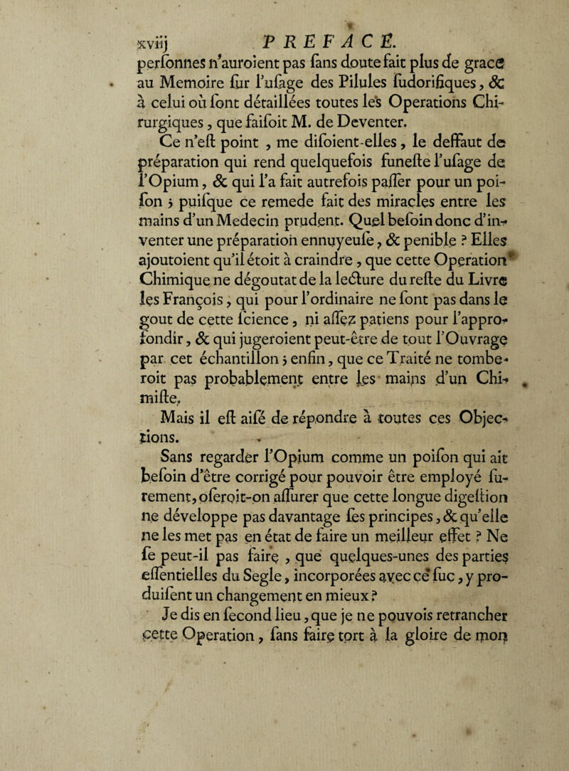 xviij PREFACE. perlonnes n’auroient pas (ans doute fait plus de grâce au Mémoire fur l’ufege des Pilules fudorifiques, 3c à celui où iont détaillées toutes les Operations Chi- rurgiques, que faifoit M. de Deventer. Ce n’eft point , me difoient-elles, le deflFaut de préparation qui rend quelquefois funefte l’ufage de P Opium , & qui Ta fait autrefois pafler pour un poi- fon 5 puifque ce remede fait des miracles entre les mains d’un Médecin prudent. Quel befoin donc d’in-* venter une préparation ennuyeulè ? & pénible ? Elles ajoutaient qu’il étoit à craindre , que cette Operation* Chimique ne dégoûtât de la leélure du relie du Livre les François , qui pour l’ordinaire ne font pas dans le goût de cette fcience , ni afièz p.aûens pour l’appro- iondir, 8c qui juger oient peut-être de tout l’Ouvrage par cet échantillon5 enfin, que ce Traité ne tombe- roit pas probablement entre les mains d’un Chu , mille.. Mais il eft aifé de répondre à toutes ces Objec¬ tions. Sans regarder l'Opium comme un poifon qui ait befoin d’être corrigé pour pouvoir être employé fu- rement, oleroit-on allurer que cette longue digeltion ne développe pas davantage lès principes qu’elle ne les met pas en état de faire un meilleur effet ? Ne le peut-il pas fairç , que quelques-unes des parties elîentielles du Segle, incorporées avec ce lue, y pro- duilènt un changement en mieux ? Je dis en fécond lieu, que je ne pouvois retrancher .cette Operation, fans faire tort à la gloire de mon