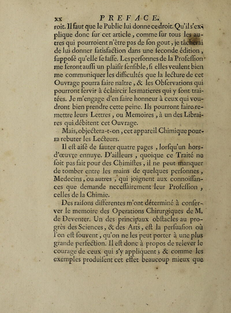 V roit. Il faut que le Public lui donne ce droit. Qu’il s’ex^ pliq ue donc fur cet article, comme fur tous les au¬ tres qui pourroient n être pas de Ion goût , je tâcherai de lui donner fatisfaélion dans une leconde édition , fuppofé quelle fefaffe. Lesperfonnes de la Profeffion ’ me feront auffi un plaifir fenfible,fi elles veulent bien me communiquer les difficultés que la leéture de cet Ouvrage pourra faire naître, de les Obfervations qui pourront fervir à éclaircir les matières qui y font trai¬ tées. Je m’engage d’en faire honneur à ceux qui vou¬ dront bien prendre cette peine. Ils pourront faire-re- mettre leurs Lettres, ou Mémoires , à un des Librai¬ res qui débitent cet Ouvrage. Mais, objeéfera-t-on ? cet appareil Chimique pour* ra rebuter les Leéfeurs. Il eft ailé de fauter quatre pages , lorfqu’un hors- d’œuvçe ennuye. D’ailleurs , quoique ce Traité ne foit pas fait pour des Chimiftes , il ne peut manquer de tomber entre les mains de quelques perfonnes, Médecins, ou autres , qui joignent aux connoiflan- ces que demande neceffàirement leur Profeffion ? celles de la Chimie. Des railons differentes m’ont déterminé à confer- ver le mémoire des Operations Chirurgiques de M, de Deventer. Un des principaux obftacles au pro¬ grès des Sciences, & des Arts, eft la perfuafion où f on eft fouyent, qu’on ne les peut porter à une plus grande perfeéfion. Il eft donc à propos de relever le courage de ceux qui s’y appliquent 5 8c comme les exemples produifenç cet effet beaucoup mieux que