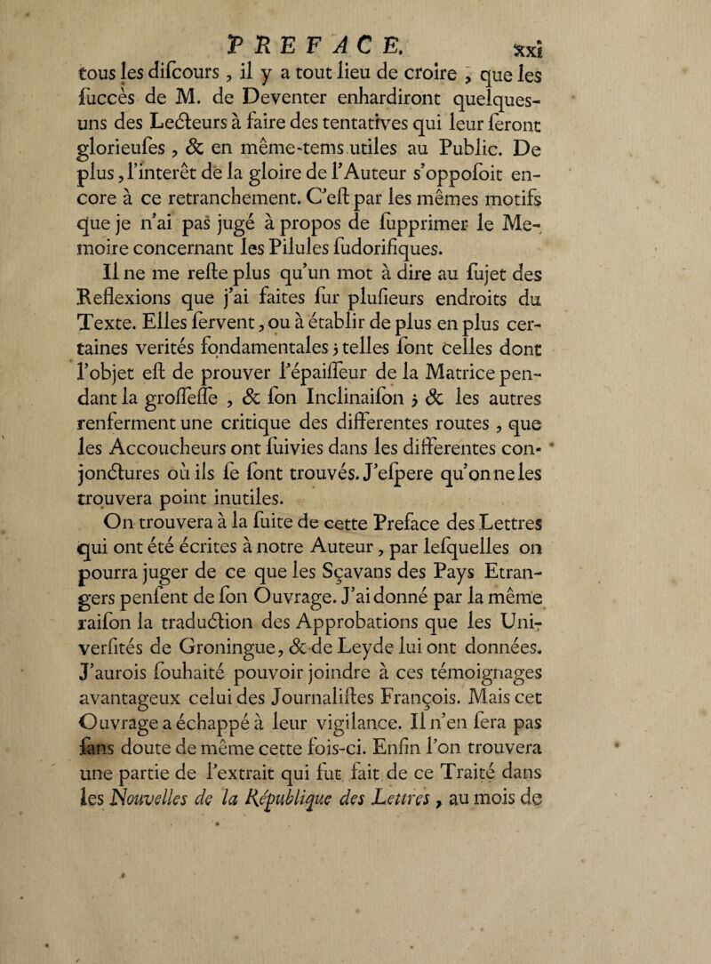 T RE F AC E. *xî tous les difcours ? il y a tout lieu de croire , que les fuccès de M. de De venter enhardiront quelques- uns des Lecteurs à faire des tentatives qui leur feront glorieufes ? & en même-tems.utiles au Public. De plus, l’intérêt de la gloire de 1’ Auteur s’oppofoit en¬ core à ce retranchement. Ceftpar les mêmes motifs que je n’ai pas jugé à propos de fepprimer le Mé¬ moire concernant les Pilules fudorifiques. Il ne me refte plus qu’un mot à dire au fujet des Reflexions que j’ai faites fur plufieurs endroits du Texte. Elles fervent 3 ou à établir de plus en plus cer¬ taines vérités fondamentales 5 telles font celles dont l’objet efl: de prouver l’épaiffeur de la Matrice pen¬ dant la groflefle ? & Ion Inclinaifon 5 Sc les autres renferment une critique des differentes routes 3 que les Accoucheurs ont fuivies dans les differentes con¬ jonctures ou ils fe font trouvés. J’efpere qu’on ne les trouvera point inutiles. On trouvera à la fuite de cette Préfacé des Lettres qui ont été écrites à notre Auteur ? par lefquelles 011 pourra juger de ce que les Sçavans des Pays Etran¬ gers penfent de fon Ouvrage. J’ai donné par la même raifon la traduction des Approbations que les UniT verfités de Groningue, & de Leyde lui ont données. J’aurois fouhaité pouvoir joindre à ces témoignages avantageux celui des Journalifles François. Mais cet Ouvrage a échappé à leur vigilance. ïi n’en fera pas fans doute de même cette fois-ci. Enfin l’on trouvera une partie de l’extrait qui fut, fait de ce Traité dans les Nouvelles de la République des Lettres > au mois de